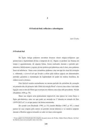108
3
O Festival-Sed: reflexões e abordagens
Julio Gralha
O Festival-Sed
No Egito Antigo podemos encontrar diversos rituais mágico-religiosos que
promoviam a legitimidade divina e temporal do rei. Alguns se perdem nas brumas do
tempo e aparentemente, de alguma forma, foram realizados durante o período pré-
dinástico. Infelizmente o registro de tais práticas pré-dinásticas não é claro, mas podemos
fazer tal inferência. Entre estas cerimônias podemos citar um tipo de ritual de coroação
e, sobretudo, o festival-sed que levado a efeito pela realeza egípcia em determinados
períodos garantiria a manutenção da legitimidade do poder da realeza faraônica, da
ordem social e cósmica.
Este festival ocorria normalmente no mesmo período da cerimônia de coroação
no primeiro dia, do primeiro mês (Tebi) da estação Peret1
e levava cinco dias e não tinha
ligação com os ritos de Osíris que ocorriam nos últimos cinco dias mês precedente - Koiak
(Frankfort, 1978, p. 79).
Datar sua origem seria praticamente impossível, mas parece ter como berço o
Egito pré-dinástico, uma vez que pode ser atestado na 1a
dinastia no reinado de Den
(2879-2832 a.C.) e ao que parece, de forma estruturada.
De acordo com Dochniak (1991, p. 53) citando Bleeker (1967, p. 97), o ritual
parece ter suas origens pelo menos no período inicial dinástico e se manteve popular
durante a História egípcia tornando-se cada vez mais extravagante.
1
O ano egípcio era formado por três estações de quatro meses de 30 dias: Akhet, Peret e Shemu. Ao final
de Shemu eram acrescentados mais cinco dias.
 
