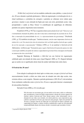 109
O Heb-Sed, ou festival-sed era também conhecido como jubileu, e como festival
dos 30 anos durante o período ptolomaico. Além da regeneração e revitalização do rei, o
ritual reafirmava a cerimônia da coroação e permitia ao soberano novo alento para
governar e manter o caos afastado do Egito por mais um ciclo, permitindo assim; vida,
prosperidade e saúde as Duas Terras! A contribuição de egiptólogos de diferentes
períodos nos parece importante neste momento.
Frankfort (1978, p. 79)2
faz o seguinte relato acerca do festival-sed: “Ofestival-sed
é normalmente chamado de jubileu, mas não é uma mera comemoração da ascensão do rei. É de
fato a renovação da potencialidade do rei, é o rejuvenescimento da governança.” Dochniak
(1991, p. 53) também ressalta que: “Indubitavelmente, um dos mais importantes festivais da
realeza foi o sed. Foi através dos ritos do misterioso heb-sed (heb significa festival) que o poder
do rei foi renovado e rejuvenescido.” Gohary (1992, p. 1) ao analisar o festival-sed de
Akhenaton, verificou que “O propósito para o qual o Sed-festival foi prescrito parece ter sido
a renovação simbólica do poder da realeza (capacidade de governar) Esta concepção está baseada
na natureza dos ritos envolvidos.”
Segundo Hornung & Staehelin o Heb-Sed era um festival de regeneração
celebrado após um reinado de trinta anos (Apud Degreef, 2009, p. 27). Degreef defende
que as razões ou os significados deste ritual de caráter individual não estão claros.
O Festival dos 30 anos?
Com relação à realização do ritual após os trinta anos, ou que o festival-sed fosse
necessariamente levado a efeito aos trinta anos de reinado tem sido algo aceito, mas
existem críticas a este respeito. Durante o período ptolomaico (305-30 a.C.) tal cerimônia
ficou realmente conhecida como o festival dos 30 anos o que pode denotar a manutenção
de uma prática faraônica.
Salvador Costa (2006, p. 61) ressalta que:
Nós devemos ter em mente que, de um modo ou de outro, todos os soberanos
que ascenderam o trono do Egito expressaram o desejo de serem capazes de
realizar muitos festivais-sed. Este desejo parece estar relacionado com a
duração de sua vida e seu reinado, em outras palavras, suas expectativas que
cobrem o período de 30 anos que marcam uma geração. Após este período de
30 anos a energia vital do rei tinha que ser renovada de modo a garantir sua
capacidade de manter a ordem cósmica estabelecida a qual era sua principal
responsabilidade diante dos deuses desde o momento que ascendeu o trono.
2
A primeira edição data de 1948.
 