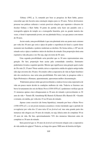 110
Gohary (1992, p. 3), tomando por base as pesquisas de Kurt Sethe, parece
concordar que não haveria uma conotação mágica para os 30 anos. Talvez devêssemos
procurar nas práticas culturais e sociais possíveis relações que suportem o discurso de
Jocelyn Gohary e Kurt Sethe. O ponto de partida seria fazer um paralelo com a
iconografia egípcia do templo ou a iconografia funerária, pois na grande maioria das
vezes, o faraó é representado jovem, em sua plenitude física, e ao que parece com menos
de 30 anos.
Assim sendo, uma possibilidade é que esta plenitude teria seu ponto mais extremo
por volta dos 30 anos que seria o ápice do poder e experiência do faraó e a partir deste
momento tais faculdades e poderes tenderiam ao declínio. De forma mítica, o 30º ano de
reinado seria o ápice e também o início do declínio do reinado. Esta proposição daria uma
expetativa vida alta para o rei. Ou seja, algo em torno de 50 anos.
Uma segunda possibilidade seria perceber que os 30 anos representariam uma
geração. De fato, proposição bem aceita pela comunidade cientifica. Entretanto
poderíamos levanta a seguinte questão. Mesmo que significasse uma geração qual a razão
de 30 e não 25, 35 anos? Neste sentido, talvez a expectativa média do egípcio antigo tenha
sido algo em torno dos 30 anos. Os estudos sobre a expectativa de vida no Egito faraônico
não são conclusivos, mas seria uma possibilidade. Por outro lado, às pesquisas sobre o
Egito Ptolomaico e Romano, aparentemente, apresentam melhor documentação.
Poderíamos pensar então que provavelmente a realeza tivesse uma expectativa de
vida um pouco maior devido às condições melhores de vida. Todavia se fizermos um
breve levantamento dos reis do Reino Novo (1550-1070 a.C.) poderemos verificar que de
31 monarcas apenas cinco ultrapassaram os 30 anos de reinado e provavelmente os 30
anos de vida – Tutmés III, Amenhotep III, Ramsés II, Ramsés III e Ramsés IX –ficando
o restante, em média, por volta dos 15 ou 20 anos de reinado.
Apenas como exercício (de forma hipotética), tomando por base o Reino Novo
(1550-1070 a.C.), se um jovem monarca assumisse o trono (incluindo aqui o período de
co-regência) por volta dos 12 anos teria 42 no festival-sed, mas uma grande parte dos
monarcas não chegava aos 30 anos de reinado, ou seja, falecia antes de completar 30 ou
35 anos de vida. De fato, aproximadamente 74% dos monarcas faleceram antes de
completar os 30 anos de reinado.
Seria possível que os 30 anos do festival-sed tivessem relação com a expectativa
de vida média do egípcio? Todavia, ao longo dos quase 3000 anos de história do Egito
 