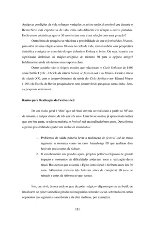 111
Antigo as condições de vida sofreram variações, e assim sendo, é possível que durante o
Reino Novo esta expectativa de vida tenha sido diferente em relação a outros períodos.
Então como estabelecer que os 30 anos teriam uma clara relação com uma geração?
Outra linha de pesquisa se relaciona a possibilidade de que o festival dos 30 anos,
para além de uma relação com os 30 anos do ciclo de vida, tenha também uma perspectiva
simbólica e mágica ao contrário do que defendem Gohary e Sethe. Ou seja, haveria um
significado simbólico ou mágico-religioso do número 30 para o egípcio antigo?
Infelizmente ainda não temos uma resposta clara.
Outro caminho são os frágeis estudos que relacionam o Ciclo Sothiaco de 1460
anos (Sothic Cycle – O ciclo da estrela Sírius) ao festival-sed e os 30 anos. Desde o início
do século XX, com o desenvolvimento da teoria do Ciclo Sothiaco por Eduard Meyer
(1904) da Escola de Berlin pesquisadores tem desenvolvido pesquisas nesta linha. Bem,
as pesquisas continuam...
Razões para Realização do Festival-Sed
De um modo geral é “dito” que tal ritual deveria ser realizado a partir do 30o
ano
de reinado, e daí por diante, de três em três anos. Uma breve análise já apresentada indica
que, em boa parte, se não na maioria, o festival-sed era realizado bem antes. Desta forma
algumas possibilidades poderiam então ser enunciadas:
1. Problemas de saúde poderia levar a realização do festival-sed de modo
regenerar o monarca como no caso Amenhotep III que realizou dois
festivais pouco antes de falecer.
2. O envolvimento em grandes ações, projetos político-religiosos de grande
impacto e momentos de dificuldades poderiam levar a realização deste
ritual. Hatshepsut que assumiu o Egito como faraó o fez bem antes dos 30
anos. Akhenaton realizou três festivais antes de completar 10 anos de
reinado e antes da reforma ao que parece.
Isto, por si só, denota então o grau de poder mágico-religioso que era atribuído ao
ritual além do poder simbólico gerado no imaginário cultural e social, sobretudo em certos
segmentos (os segmentos sacerdotais e da elite mediana, por exemplo).
 