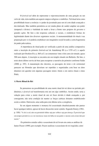 112
O festival-sed além de representar o rejuvenescimento de uma geração ou um
ciclo de vida, teria também um aspecto mágico-religioso e simbólico. Tal ritual teria como
possibilidade trazer a essência e o poder da juventude para um rei com idade avançada e
desvitalizado. Mas também permitiria ao rei (ainda pleno de saúde) ampliar seu poder
(temporal e divino) e vitalidade de modo a levar a frente seus projetos de governo e
grandes ações. De fato a dar respostas culturais e sociais, e estabelecer formas de
legitimidade diante dos diversos segmentos sociais. A monumentalidade do ritual e sua
preparação por si só poderia estabelecer um imaginário social levando a certa hegemonia
de poder pela realeza.
A importância do ritual pode ser verificada a partir de uma análise comparativa
entre a inscrição do primeiro festival-sed de Amenhotep III (c.a 1370 a.C.) e aquele
realizado por Osorkon II (c.a. 865 a.C.) ao comemorar vinte e dois anos de reinado, quase
500 anos depois. A inscrição se encontra em seu templo situado em Bubástis. De fato, o
texto deste último serviu de base para recuperar a narrativa do primeiro conforme Galán
(2000, p. 255). A manutenção dos decretos, as passagens do texto e do cerimonial
parecem ser fórmulas que deveriam ser repetidas e organizadas com base no deus
dinástico em questão (em algumas passagens temos Amon e em outros rituais o deus
Ptah).
A Morte Ritual do Rei
Se pensarmos na possibilidade de uma morte ritual do rei idoso no período pré-
dinástico, o festival-sed transformaria este ato em algo simbólico. Assim sendo, seria a
solução para evitar a morte ritual de um rei fraco devido à idade avançada e, por
conseguinte, não teria condição de manter as forças caóticas distantes estabelecendo
assim a ordem. Outrossim, uma saída para este dilema seria a coregência.
Se em algum momento o monarca foi assassinado ritualisticamente não parece
haver qualquer indício, apesar de haver discussões neste sentido. Segundo Emery (1961,
p. 108): “A ele (o rei) não era permitido falhar seja por velhice seja por doença. É provável que
em tempos primitivos se o rei mostrasse sinais de falha no seu poder o mesmo seria removido por
morte.”
Os primeiros estudos sobre o assassinato do rei levam em conta as análises de
James Frazer (1890), por exemplo. Frazer analisou o assassinato do rei (regicida), entre
 
