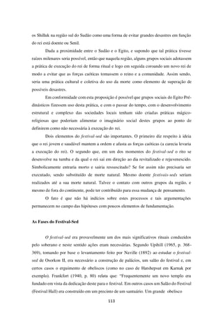 113
os Shilluk na região sul do Sudão como uma forma de evitar grandes desastres em função
do rei está doente ou Senil.
Dada a proximidade entre o Sudão e o Egito, e supondo que tal prática tivesse
raízes milenares seria possível, então que naquela região, alguns grupos sociais adotassem
a prática de execução do rei de forma ritual e logo em seguida coroando um novo rei de
modo a evitar que as forças caóticas tomassem o reino e a comunidade. Assim sendo,
seria uma prática cultural e coletiva do uso da morte como elemento de superação de
possíveis desastres.
Em conformidade com esta proposição é possível que grupos sociais do Egito Pré-
dinásticos fizessem uso desta prática, e com o passar do tempo, com o desenvolvimento
estrutural e complexo das sociedades locais tenham sido criadas práticas mágico-
religiosas que poderiam alimentar o imaginário social destes grupos ao ponto de
definirem como não necessária à execução do rei.
Dois elementos do festival-sed são importantes. O primeiro diz respeito à ideia
que o rei jovem e saudável mantem a ordem e afasta as forças caóticas (a carecia levaria
a execução do rei). O segundo que, em um dos momentos do festival-sed o rito se
desenvolve na tumba e da qual o rei sai em direção ao dia revitalizado e rejuvenescido.
Simbolicamente entraria morto e sairia ressuscitado? Se for assim não precisaria ser
executado, sendo substituído de morte natural. Mesmo doente festivais-seds seriam
realizados até a sua morte natural. Talvez o contato com outros grupos da região, e
mesmo de fora do continente, pode ter contribuído para essa mudança de pensamento.
O fato é que não há indícios sobre estes processos e tais argumentações
permanecem no campo das hipóteses com poucos elementos de fundamentação.
As Fases do Festival-Sed
O festival-sed era provavelmente um dos mais significativos rituais conduzidos
pelo soberano e neste sentido ações eram necessárias. Segundo Upihill (1965, p. 368-
369), tomando por base o levantamento feito por Naville (1892) ao estudar o festival-
sed de Osorkon II, era necessário a construção de palácios, um salão do festival e, em
certos casos o erguimento de obeliscos (como no caso de Hatshepsut em Karnak por
exemplo). Frankfort (1940, p. 80) relata que: “Frequentemente um novo templo era
fundado em vista da dedicação deste para o festival. Em outros casos um Salão do Festival
(Festival Hall) era construído em um precinto de um santuário. Um grande obelisco
 