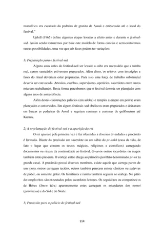 114
monolítico era escavado da pedreira de granito de Assuã e embarcado até o local do
festival.”
Uphill (1965) define algumas etapas levadas a efeito antes e durante o festival-
sed. Assim sendo tomaremos por base este modelo de forma concisa e acrescentaremos
outras possibilidades, uma vez que tais fases podem ter variações:
1) Preparação para o festival-sed
Alguns anos antes do festival-sed ser levado a cabo era necessário que a tumba
real, certos santuários estivessem preparados. Além disso, os relevos com inscrições e
fases do ritual deveriam estar preparadas. Para isso uma força de trabalho substancial
deveria ser convocada. Artesãos, escribas, supervisores, operários, sacerdotes entre tantos
estariam trabalhando. Desta forma percebemos que o festival deveria ser planejado com
alguns anos de antecedência.
Além destas construções palácios (em adobe) e templos (sempre em pedra) eram
planejados e construídos. Em alguns festivais-sed obeliscos eram preparados e deixavam
em barcas as pedreiras de Assuã e seguiam centenas e centenas de quilômetros até
Karnak.
2) A proclamação do festival-sed e a aparição do rei
O rei aparece pela primeira vez e faz oferendas a diversas divindades e procissão
é formada. Diante da procissão um sacerdote ou um sábio do pr-ankh (casa da vida, de
fato o lugar que contem os textos mágicos, religiosos e científicos) carregando
documentos ou rituais da continuidade ao festival, diversos outros sacerdotes ou magos
também estão presente. O cortejo então chega ao primeiro pavilhão denominado pr-wr (a
grande casa). A procissão possui diversos membros, existe aquele que carrega partes de
um touro, outros carregam tecidos, outros também parecem entoar cânticos ou palavras
de poder, ou somente gritar. Os familiares e rainha também seguem no cortejo. No pátio
do templo ritos são executados pelos sacerdotes leitores. Os seguidores ou companheiros
de Hórus (Smsw Hru) aparentemente estes carregam os estandartes dos nomoi
(províncias) e do Sul e do Norte.
3) Procissão para o palácio do festival-sed
 