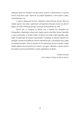 12
atribuições diante da sociedade. Um deste rituais, inclusive, o Festival-Sed, é o tema do
terceiro artigo desta seção. Apesar de sua grande importância, o autor aponta o pouco
estudo dedicado a ele.
A quarta e última parte do livro é dedicada à leitura feita por Jaroslav Šerný da
religião egípcia e traz ainda a apropriação contemporânea feita pelo cinema nas obras O
Egípcio, de 1954 e O Príncipe do Egito, animação da DreamWorks de 1998.
Ciência que se consagrou na Europa com a tradução dos hieróglifos por
Champollion, a Egiptologia sempre esteve ligada a países como Itália, França, Alemanha
e, mais recentemente, os Estados Unidos. No Brasil, seu estudo sempre dependeu, deste
modo, da importação de literatura especializada. A produção de material específico em
português constitui um trabalho de extrema importância para a consolidação deste campo
na academia brasileira. Trata-se, portanto, de um material que procurou abordar a antiga
religião egípcia sob seus mais diversos aspectos, mas que é, sobretudo, o esforço coletivo
de estudiosos que buscam difundir os estudos egiptológicos no Brasil.
Evelyne Azevedo
Universidade do Estado do Rio de Janeiro
 