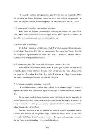 115
A procissão continua até o palácio no qual diversos ritos são executados. O rei
faz oferendas aos deuses dos nomoi. Apesar de haver uma variação na quantidade de
nomoi em função do período é comum se pensar em 20 províncias ao norte e 22 ao sul.
4) Segunda aparição do Rei e a garantia de oferendas.
O rei passa por diversos encantamentos e diversas divindades, tais como: Thot,
Hórus, Merit entre outras são invocadas ou representadas. Merit representa os Milhões de
Anos. Um momento importante para a revitalização do rei.
5) Ritos secretos na tumba real
Nesta fase o sacerdote sem executa o ritual; diversas divindades são apresentadas.
As divindades do mito de Heliópolis são representadas (Ra, Atum, Shu, Tefnut, Geb, Set,
Isis e Nephthys). Aparentemente na tumba o rei renasce, é acordado e torna-se disperso.
Supera assim a morte para um novo ciclo.
6) Erguimento do pilar Djed e conclusão dos ritos no complexo funerário
Este rito concretiza o renascimento do rei. O pilar Djed, a coluna vertebral do rei
é erguida. Agora ele está sobre seus dois pés e pode sair à ao dia. É a vitória sobre a morte,
é a vitória de Hórus sobre Seth. O rei deve então demonstrar seu vigor fazendo quatro
corridas cerimoniais aparentemente em torno do complexo.
7) Cerimônias concluídas na cidade e no templo
A procissão retorna a cidade e o festival-sed é concluído no templo. O rei usa a
dupla coroa e ainda deve estar usando a pele de touro que havia sido sacrificado para este
fim.
De um modo geral, de forma resumida, temos o festival-sed que é a superação da
morte e do caos. Em duas dimensões a superação deve ocorrer. No templo, as palavras de
poder, as oferendas e os ritos parecem levar a superação das forças caóticas representadas
pela contenda entre Hórus e Seth.
Em outra dimensão, o rei, por meio da sua tumba, transpassa o mundo dos vivos
e mortos para renascer em seu próprio corpo e seguir em direção à luz. Ou seja, uma
ressureição simbólica (não confundir com processos de reencarnação, que aparentemente
não são claros na espiritualidade e religiosidade faraônica).
 