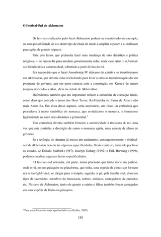 116
O Festival-Sed de Akhenaton
Os festivais realizados pelo faraó Akhenaton podem ser considerado um exemplo,
ou uma possibilidade de uso deste tipo de ritual de modo a ampliar o poder e a vitalidade
para ações de grande impacto.
Para este faraó, que pretendia fazer uma mudança de eixo dinástico e prática
religiosa, – de Amon-Ra para um deus genuinamente solar, neste caso Aton – o festival-
sed fortaleceria a natureza dual, sobretudo a parte divina do rei.
Era necessário que o faraó Amonhotep IV deixasse de existir e se transformasse
em Akhenaton, que deveria estar revitalizado para levar a cabo as transformações do seu
programa de governo, que em parte contava com a construção, em Karnak de quatro
templos dedicados a Aton, além da cidade de Akhet-Aton.
Defendemos também que era importante refazer a cerimônia de coroação tendo,
como deus que concede o trono das Duas Terras, Ra-Harakhy na forma de Aton e não
mais Amon-Ra. Em vista desse aspecto, seria necessário, um ritual ou cerimônia que
procedesse à morte simbólica do monarca, que revitalizasse o monarca, e fornecesse
legitimidade ao novo deus dinástico e primordial.3
Esta cerimônia deveria também fornecer a autenticidade à titulatura do rei, uma
vez que esta continha a descrição de como o monarca agiria, uma espécie de plano de
governo.
Se a teologia de Amarna já estava em andamento, consequentemente o festival-
sed de Akhenaton deveria ter algumas especificidades. Neste contexto, tomando por base
os estudos de Donald Redford (1987), Jocelyn Gohary (1992) e Erik Hornung (1999),
podemos analisar algumas destas especificidades.
O festival-sed consistia, em parte, numa procissão que tinha início no palácio,
onde o rei, em um palaquim ou plataforma, que tinha, uma espécie de cesta cujo formato
era o hieróglifo heb, se dirigia para o templo, seguido, à pé, pela família real, diversos
tipos de sacerdotes, membros da burocracia, nobres, músicos, carregadores de produtos
etc. No caso de Akhenaton, tanto ele quanto a rainha e filhas também foram carregados
em uma espécie de liteira ou palaquim.
3
Para uma discussão mais aprofundada ver (Gralha, 2002).
 