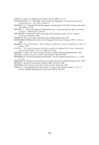 118
COSTA, S. Studien zur Altägyptischen Kultur. Bd. 35, 2006, p. 61-74.
CUNNINGHAM, F. A. “The Sothic Cycle Used by the Egyptians.” Journal of the American
Oriental Society, v. 34, 1915, p. 369-373.
DEGREEF, J. D. “The Heb Sed festival sequence and pbrooklyn 47.218.50”. Gotinger Miszellen,
223, 2009, p. 27-34.
DEPUIDT, L. “On the Consistency of Wandering Year.” Journal of American Research Center
in Egypt, v. XXXII, 2011, p. 45-46.
DOCHNIAK, C. Kingship festival iconography in the Egyptian Archaic Period. Arizona:
University of Arizona, 1991.
EMERY, W. B. Archaic Egypt. Harmondworth: Pinguin Books Ltda, 1961.
FRANKFORT, H Khingship and the Gods. Chicago: University of Chicago, 1978, 1st edition,
1948.
FRASER, J. The Golden Bough: a Study in Magic and Religion. Oxford: Oxford Press, 1998, 1st
edition, 1890.
GALÁN, J. “The Ancient Egyptian Sed-Festival and the Exemption from Corvee.” Journal of
Near Eastern Studies, v. 59, n. 4, 2000, p. 255-264.
GOHARY, J. Akhenaten’s Sed-Festival at Karnak. London: Kegan Paul International, 1992.
GRALHA, J. Deuses, Faraós e o Poder. Rio de Janeiro: Barroso, 2002.
GRAEBER, D. “The divine kingship of the Shilluk.” Journal of Ethnographic Theory, v. 1, 2011,
p. 1–62.
HORNUNG, E. Akhenaton and the Religion of Light. New York: Cornell University Press, 1999.
MEYER, E. Ägyptische Chronologie. Berlim, Akad. Der Wiss. 1904.
REDFORD, D. B. Akhenaten The Heretic King. Oxford: Princeton, 1987.
UPHILL, E. “The Egyptian Sed-Festival Rites.” Journal of Near Eastern Studies, v. 24, n. 4,
Erich F. Schmidt Memorial Issue. Part Two, 1965, p. 365-383.
 
