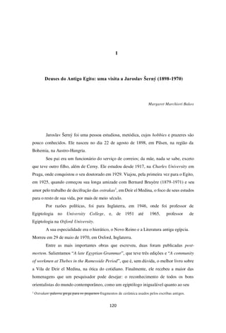 120
1
Deuses do Antigo Egito: uma visita a Jaroslav Šerný (1898-1970)
Margaret Marchiori Bakos
Jaroslav Šerný foi uma pessoa estudiosa, metódica, cujos hobbies e prazeres são
pouco conhecidos. Ele nasceu no dia 22 de agosto de 1898, em Pilsen, na região da
Bohemia, na Austro-Hungria.
Seu pai era um funcionário do serviço de correios; da mãe, nada se sabe, exceto
que teve outro filho, além de Cerny. Ele estudou desde 1917, na Charles University em
Praga, onde conquistou o seu doutorado em 1929. Viajou, pela primeira vez para o Egito,
em 1925, quando começou sua longa amizade com Bernard Bruyère (1879-1971) e seu
amor pelo trabalho de decifração das ostrakas1
, em Deir el Medina, o foco de seus estudos
para o resto de sua vida, por mais de meio século.
Por razões políticas, foi para Inglaterra, em 1946, onde foi professor de
Egiptologia no University College, e, de 1951 até 1965, professor de
Egiptologia na Oxford University.
A sua especialidade era o hierático, o Novo Reino e a Literatura antiga egípcia.
Morreu em 29 de maio de 1970, em Oxford, Inglaterra.
Entre as mais importantes obras que escreveu, duas foram publicadas post-
mortem. Salientamos “A late Egyptian Grammar”, que teve três edições e “A community
of workmen at Thebes in the Ramesside Period”, que é, sem dúvida, o melhor livro sobre
a Vila de Deir el Medina, na ótica do cotidiano. Finalmente, ele recebeu a maior das
homenagens que um pesquisador pode desejar: o reconhecimento de todos os bons
orientalistas do mundo contemporâneo, como um egiptólogo inigualável quanto ao seu
1
Ostrakas: palavra grega para os pequenos fragmentos de cerâmica usados pelos escribas antigos.
 