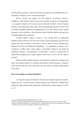 121
olhar humanista, portanto, como um historiador, por conta de suas qualidades únicas de
arqueólogo e filólogo e como o “pai da ostracologia”!
Resolvi escrever este capítulo com dois objetivos. O primeiro, mostrar e
multiplicar o olhar respeitoso de Cerny para com a religião e os deuses dos Antigo Egito,
e, em segundo, divulgar este livro que é pouco conhecido no Brasil: “Ancient Egyptian
Religion2
. Acho importante contar, ainda, como fui apresentada a este livro. O fato se deu
em 1988, na magnífica Biblioteca de Egiptologia do University College London, quando
perguntei ao meu orientador, o ilustre professor doutor Geoffrey Martin sobre qual livro
de religião egípcia ele me indicaria.
Geoffrey Martin, ocupava, à época, o mais elevado posto da Egiptologia
britânica: Edwards Professor3
do University College London. Ele pensou, passeou breves
minutos por entre as estantes e me trouxe o livro de Jaroslav Cerny, afirmando que,
embora o livro fosse sem referências bibliográficas – e os egiptólogos as adoram –, ele o
considerava o melhor sobre o tema, porque as informações vinham da vida prática de
arqueólogo, filólogo e, principalmente, do historiador, e levavam à compreensão do
significado da religião para os antigos egípcios, sendo raros os livros com este objetivo
no tema!4
Diante do texto de inglês impecável, mas de difícil vocabulário de cinquenta anos
atrás, meu primeiro projeto foi a tradução total; depois, formulei questões e respostas,
como em uma entrevista com o autor para, com suas palavras, dialogar informalmente
com o leitor.
Havia uma religião nos tempos Paleolíticos?
Ao longo dos tempos pré-históricos “inexiste uma religião inspirada na emoção”,
porque escrever é o único meio de o homem expressar seus sentimentos. Nenhum outro
produto da cultura humana pode testemunhar a elaboração de crenças religiosas”. (1951,
p. 13)5
.
2
Ancient Egyptian Religion, London 1952 (1952, 1957).
3
Este posto foi criado quando da morte de Amelia Edwards da Egypt Exploration Society em 1892.
4
Graças à influência dos gregos, diz Jaroslav Cerny, a religião egípcia era pouco considerada e entendida.
5
Entendo que este conceito de religião é a primeira lição deste livro.
 