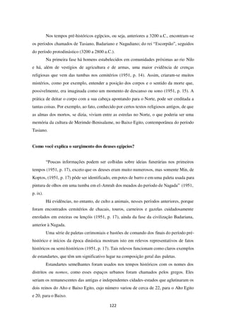 122
Nos tempos pré-históricos egípcios, ou seja, anteriores a 3200 a.C., encontram-se
os períodos chamados de Tasiano, Badariano e Nagadiano; do rei “Escorpião”, seguidos
do período protodinástico (3200 a 2800 a.C.).
Na primeira fase há homens estabelecidos em comunidades próximas ao rio Nilo
e há, além de vestígios de agricultura e de armas, uma maior evidência de crenças
religiosas que vem das tumbas nos cemitérios (1951, p. 14). Assim, criaram-se muitos
mistérios, como por exemplo, entender a posição dos corpos e o sentido da morte que,
possivelmente, era imaginada como um momento de descanso ou sono (1951, p. 15). A
prática de deitar o corpo com a sua cabeça apontando para o Norte, pode ser creditada a
tantas coisas. Por exemplo, ao fato, conhecido por certos textos religiosos antigos, de que
as almas dos mortos, se dizia, viviam entre as estrelas no Norte, o que poderia ser uma
memória da cultura de Merimde-Benisalame, no Baixo Egito, contemporânea do período
Tasiano.
Como você explica o surgimento dos deuses egípcios?
“Poucas informações podem ser colhidas sobre ideias funerárias nos primeiros
tempos (1951, p. 17), exceto que os deuses eram muito numerosos, mas somente Min, de
Koptos, (1951, p. 17) pôde ser identificado, em potes de barro e em uma paleta usada para
pintura de olhos em uma tumba em el-Amrah dos meados do período de Nagada” (1951,
p. ix).
Há evidências, no entanto, de culto a animais, nesses períodos anteriores, porque
foram encontrados cemitérios de chacais, touros, carneiros e gazelas cuidadosamente
enrolados em esteiras ou lençóis (1951, p. 17), ainda da fase da civilização Badariana,
anterior à Nagada.
Uma série de paletas cerimoniais e bastões de comando dos finais do período pré-
histórico e inícios da época dinástica mostram isto em relevos representativos de fatos
históricos ou semi-históricos (1951, p. 17). Tais relevos funcionam como claros exemplos
de estandartes, que têm um significativo lugar na composição geral das paletas.
Estandartes semelhantes foram usados nos tempos históricos com os nomes dos
distritos ou nomos, como esses espaços urbanos foram chamados pelos gregos. Eles
seriam os remanescentes das antigas e independentes cidades-estados que aglutinaram os
dois reinos do Alto e Baixo Egito, cujo número variou de cerca de 22, para o Alto Egito
e 20, para o Baixo.
 