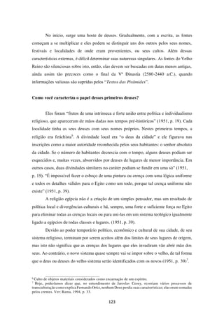 123
No início, surge uma hoste de deuses. Gradualmente, com a escrita, as fontes
começam a se multiplicar e eles podem se distinguir uns dos outros pelos seus nomes,
festivais e localidades de onde eram provenientes, ou seus cultos. Além dessas
características externas, é difícil determinar suas naturezas singulares. As fontes do Velho
Reino são silenciosas sobre isto, então, elas devem ser buscadas em datas menos antigas,
ainda assim tão precoces como o final da Vª Dinastia (2580-2440 a.C.), quando
informações valiosas são supridas pelos “Textos das Pirâmides”.
Como você caracteriza o papel desses primeiros deuses?
Eles foram “frutos de uma intrínseca e forte união entre política e individualismo
religioso, que apareceram de mãos dadas nos tempos pré-históricos” (1951, p. 19). Cada
localidade tinha os seus deuses com seus nomes próprios. Nestes primeiros tempos, a
religião era fetichista6
. A divindade local era “o deus da cidade” e ele figurava nas
inscrições como a maior autoridade reconhecida pelos seus habitantes: o senhor absoluto
da cidade. Se o número de habitantes decrescia com o tempo, alguns deuses podiam ser
esquecidos e, muitas vezes, absorvidos por deuses de lugares de menor importância. Em
outros casos, duas divindades similares no caráter podiam se fundir em uma só” (1951,
p. 19). “É impossível fazer o esboço de uma pintura ou crença com uma lógica uniforme
e todos os detalhes válidos para o Egito como um todo, porque tal crença uniforme não
existe” (1951, p. 39).
A religião egípcia não é a criação de um simples pensador, mas um resultado de
política local e divergências culturais e há, sempre, uma forte e suficiente força no Egito
para eliminar todas as crenças locais ou para uni-las em um sistema teológico igualmente
ligado a egípcios de todas classes e lugares. (1951, p. 39).
Devido ao poder temporário político, econômico e cultural de sua cidade, de seu
sistema religioso, terminam por serem aceitos além dos limites de seus lugares de origem,
mas isto não significa que as crenças dos lugares que eles invadiram vão abrir mão dos
seus. Ao contrário, o novo sistema quase sempre vai se impor sobre o velho, de tal forma
que o deus ou deuses do velho sistema serão identificados com os novos (1951, p. 39)7
.
6
Culto de objetos materiais considerados como encarnação de um espírito.
7
Hoje, poderíamos dizer que, no entendimento de Jaroslav Cerny, ocorriam vários processos de
transculturação como explicaFernando Ortiz, nenhum Deus perdia suas características; elas eram somadas
pelos crentes. Ver: Rama, 1994, p. 33.
 