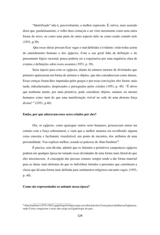 124
“Identificado” não é, possivelmente, a melhor expressão. É, talvez, mais acurado
dizer que, paulatinamente, o velho deus começou a ser visto meramente como uma outra
forma do novo, ou como uma parte de outro aspecto dele ou como sendo contido nele
(1951, p.39).
Que essas ideias possam ficar vagas e mal definidas é evidente: estão todas acima
do entendimento humano e dos egípcios. Com a sua geral falta de definição e de
pensamento lógico racional, pouca poderia ser a expectativa por uma sequência clara de
eventos e definições sobre esses assuntos (1951, p. 39).
Seria injusto para com os egípcios, diante do número enorme de divindades que
primeiro apareceram em forma de animais e objetos, que eles consideravam como deuses.
Essas crenças foram-lhes imputadas pelos gregos e por essas convicções eles foram, mais
tarde, ridicularizados, desprezados e perseguidos pelos cristãos (1951, p. 40). “É obvio
que nenhuma mente, por mais primitiva, pode considerar objetos, animais ou mesmo
humanos como mais do que uma manifestação visível ou sede de uma abstrata força
divina? ” (1951, p.40).
Então, por que adoravam esses seres criados por eles?
Ora, os egípcios, como quaisquer outros seres humanos, procuravam entrar em
contato com a força sobrenatural, e viam que a melhor maneira era escolhendo alguma
coisa concreta e facilmente visualizável, um ponto de encontro, dos atributos de uma
personalidade. Vou explicar melhor, usando as palavras de Alan Gardiner8
:
É preciso, sem dúvida, admitir que os iletrados e primitivos camponeses egípcios
podiam em qualquer época ter tomado essas divindades de uma forma mais literal do que
eles tencionavam. A concepção das pessoas comuns sempre tende a dar forma material
para as ideias mais abstratas do que os indivíduos letrados e pensantes que constituem a
classe que dá uma forma mais definida para sentimentos religiosos um tanto vagos. (1951,
p. 40).
Como são representados os animais nessa época?
8
Alan Gardiner(1879-1963) egiptólogobritânicoqueconvidou JaroslavCernyparatrabalhar naInglaterra,
onde Cerny conquistou o mais alto cargo na Egiptologia do país.
 