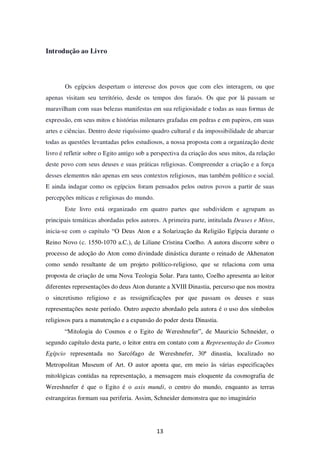 13
Introdução ao Livro
Os egípcios despertam o interesse dos povos que com eles interagem, ou que
apenas visitam seu território, desde os tempos dos faraós. Os que por lá passam se
maravilham com suas belezas manifestas em sua religiosidade e todas as suas formas de
expressão, em seus mitos e histórias milenares grafadas em pedras e em papiros, em suas
artes e ciências. Dentro deste riquíssimo quadro cultural e da impossibilidade de abarcar
todas as questões levantadas pelos estudiosos, a nossa proposta com a organização deste
livro é refletir sobre o Egito antigo sob a perspectiva da criação dos seus mitos, da relação
deste povo com seus deuses e suas práticas religiosas. Compreender a criação e a força
desses elementos não apenas em seus contextos religiosos, mas também político e social.
E ainda indagar como os egípcios foram pensados pelos outros povos a partir de suas
percepções míticas e religiosas do mundo.
Este livro está organizado em quatro partes que subdividem e agrupam as
principais temáticas abordadas pelos autores. A primeira parte, intitulada Deuses e Mitos,
inicia-se com o capítulo “O Deus Aton e a Solarização da Religião Egípcia durante o
Reino Novo (c. 1550-1070 a.C.), de Liliane Cristina Coelho. A autora discorre sobre o
processo de adoção do Aton como divindade dinástica durante o reinado de Akhenaton
como sendo resultante de um projeto político-religioso, que se relaciona com uma
proposta de criação de uma Nova Teologia Solar. Para tanto, Coelho apresenta ao leitor
diferentes representações do deus Aton durante a XVIII Dinastia, percurso que nos mostra
o sincretismo religioso e as ressignificações por que passam os deuses e suas
representações neste período. Outro aspecto abordado pela autora é o uso dos símbolos
religiosos para a manutenção e a expansão do poder desta Dinastia.
“Mitologia do Cosmos e o Egito de Wereshnefer”, de Mauricio Schneider, o
segundo capítulo desta parte, o leitor entra em contato com a Representação do Cosmos
Egípcio representada no Sarcófago de Wereshnefer, 30ª dinastia, localizado no
Metropolitan Museum of Art. O autor aponta que, em meio às várias especificações
mitológicas contidas na representação, a mensagem mais eloquente da cosmografia de
Wereshnefer é que o Egito é o axis mundi, o centro do mundo, enquanto as terras
estrangeiras formam sua periferia. Assim, Schneider demonstra que no imaginário
 