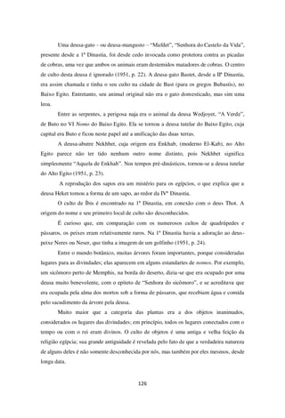 126
Uma deusa-gato – ou deusa-mangusto – “Mafdet”, “Senhora do Castelo da Vida”,
presente desde a 1ª Dinastia, foi desde cedo invocada como protetora contra as picadas
de cobras, uma vez que ambos os animais eram destemidos matadores de cobras. O centro
de culto desta deusa é ignorado (1951, p. 22). A deusa-gato Bastet, desde a IIª Dinastia,
era assim chamada e tinha o seu culto na cidade de Bast (para os gregos Bubastis), no
Baixo Egito. Entretanto, seu animal original não era o gato domesticado, mas sim uma
leoa.
Entre as serpentes, a perigosa naja era o animal da deusa Wedjoyet, “A Verde”,
de Buto no VI Nomo do Baixo Egito. Ela se tornou a deusa tutelar do Baixo Egito, cuja
capital era Buto e ficou neste papel até a unificação das duas terras.
A deusa-abutre Nekhbet, cuja origem era Enkhab, (moderno El-Kab), no Alto
Egito parece não ter tido nenhum outro nome distinto, pois Nekhbet significa
simplesmente “Aquela de Enkhab”. Nos tempos pré-dinásticos, tornou-se a deusa tutelar
do Alto Egito (1951, p. 23).
A reprodução dos sapos era um mistério para os egípcios, o que explica que a
deusa Heket tomou a forma de um sapo, ao redor da IVª Dinastia.
O culto de Íbis é encontrado na 1ª Dinastia, em conexão com o deus Thot. A
origem do nome e seu primeiro local de culto são desconhecidos.
É curioso que, em comparação com os numerosos cultos de quadrúpedes e
pássaros, os peixes eram relativamente raros. Na 1ª Dinastia havia a adoração ao deus-
peixe Neres ou Neser, que tinha a imagem de um golfinho (1951, p. 24).
Entre o mundo botânico, muitas árvores foram importantes, porque consideradas
lugares para as divindades; elas aparecem em alguns estandartes de nomos. Por exemplo,
um sicômoro perto de Memphis, na borda do deserto, dizia-se que era ocupado por uma
deusa muito benevolente, com o epíteto de “Senhora do sicômoro”, e se acreditava que
era ocupada pela alma dos mortos sob a forma de pássaros, que recebiam água e comida
pelo sacudimento da árvore pela deusa.
Muito maior que a categoria das plantas era a dos objetos inanimados,
considerados os lugares das divindades; em princípio, todos os lugares conectados com o
tempo ou com o rei eram divinos. O culto de objetos é uma antiga e velha feição da
religião egípcia; sua grande antiguidade é revelada pelo fato de que a verdadeira natureza
de alguns deles é não somente desconhecida por nós, mas também por eles mesmos, desde
longa data.
 