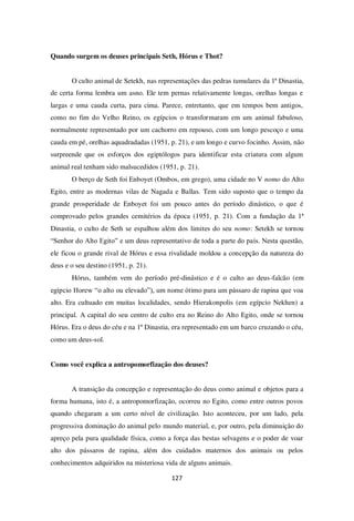 127
Quando surgem os deuses principais Seth, Hórus e Thot?
O culto animal de Setekh, nas representações das pedras tumulares da 1ª Dinastia,
de certa forma lembra um asno. Ele tem pernas relativamente longas, orelhas longas e
largas e uma cauda curta, para cima. Parece, entretanto, que em tempos bem antigos,
como no fim do Velho Reino, os egípcios o transformaram em um animal fabuloso,
normalmente representado por um cachorro em repouso, com um longo pescoço e uma
cauda em pé, orelhas aquadradadas (1951, p. 21), e um longo e curvo focinho. Assim, não
surpreende que os esforços dos egiptólogos para identificar esta criatura com algum
animal real tenham sido malsucedidos (1951, p. 21).
O berço de Seth foi Enboyet (Ombos, em grego), uma cidade no V nomo do Alto
Egito, entre as modernas vilas de Nagada e Ballas. Tem sido suposto que o tempo da
grande prosperidade de Enboyet foi um pouco antes do período dinástico, o que é
comprovado pelos grandes cemitérios da época (1951, p. 21). Com a fundação da 1ª
Dinastia, o culto de Seth se espalhou além dos limites do seu nomo: Setekh se tornou
“Senhor do Alto Egito” e um deus representativo de toda a parte do país. Nesta questão,
ele ficou o grande rival de Hórus e essa rivalidade moldou a concepção da natureza do
deus e o seu destino (1951, p. 21).
Hórus, também vem do período pré-dinástico e é o culto ao deus-falcão (em
egípcio Horew “o alto ou elevado”), um nome ótimo para um pássaro de rapina que voa
alto. Era cultuado em muitas localidades, sendo Hierakonpolis (em egípcio Nekhen) a
principal. A capital do seu centro de culto era no Reino do Alto Egito, onde se tornou
Hórus. Era o deus do céu e na 1ª Dinastia, era representado em um barco cruzando o céu,
como um deus-sol.
Como você explica a antropomorfização dos deuses?
A transição da concepção e representação do deus como animal e objetos para a
forma humana, isto é, a antropomorfização, ocorreu no Egito, como entre outros povos
quando chegaram a um certo nível de civilização. Isto aconteceu, por um lado, pela
progressiva dominação do animal pelo mundo material, e, por outro, pela diminuição do
apreço pela pura qualidade física, como a força das bestas selvagens e o poder de voar
alto dos pássaros de rapina, além dos cuidados maternos dos animais ou pelos
conhecimentos adquiridos na misteriosa vida de alguns animais.
 