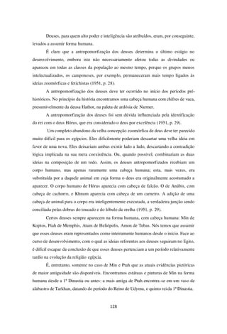 128
Deuses, para quem alto poder e inteligência são atribuídos, eram, por conseguinte,
levados a assumir forma humana.
É claro que a antropomorfização dos deuses determina o último estágio no
desenvolvimento, embora isto não necessariamente afetou todas as divindades ou
apareceu em todas as classes da população ao mesmo tempo, porque os grupos menos
intelectualizados, os camponeses, por exemplo, permaneceram mais tempo ligados às
ideias zoomórficas e fetichistas (1951, p. 28).
A antropomorfização dos deuses deve ter ocorrido no início dos períodos pré-
históricos. No princípio da história encontramos uma cabeça humana com chifres de vaca,
presumivelmente da deusa Hathor, na paleta de ardósia de Narmer.
A antropomorfização dos deuses foi sem dúvida influenciada pela identificação
do rei com o deus Hórus, que era considerado o deus por excelência (1951, p. 29).
Um completo abandono da velha concepção zoomórfica de deus deve ter parecido
muito difícil para os egípcios. Eles dificilmente poderiam descartar uma velha ideia em
favor de uma nova. Eles deixariam ambas existir lado a lado, descartando a contradição
lógica implicada na sua mera coexistência. Ou, quando possível, combinariam as duas
ideias na composição de um todo. Assim, os deuses antropomorfizados recebiam um
corpo humano, mas apenas raramente uma cabeça humana; esta, mais vezes, era
substituída por a daquele animal em cuja forma o deus era originalmente acostumado a
aparecer. O corpo humano de Hórus aparecia com cabeça de falcão. O de Anúbis, com
cabeça de cachorro, e Khnum aparecia com cabeça de um carneiro. A adição de uma
cabeça de animal para o corpo era inteligentemente executada, a verdadeira junção sendo
conciliada pelas dobras do toucado e do lóbulo da orelha (1951, p. 29).
Certos deuses sempre aparecem na forma humana, com cabeça humana: Min de
Koptos, Ptah de Memphis, Atum de Heliópolis, Amon de Tebas. Nós temos que assumir
que esses deuses eram representados como inteiramente humanos desde o início. Face ao
curso de desenvolvimento, com o qual as ideias referentes aos deuses seguiram no Egito,
é difícil escapar da conclusão de que esses deuses pertenciam a um período relativamente
tardio na evolução da religião egípcia.
É, entretanto, somente no caso de Min e Ptah que as atuais evidências pictóricas
de maior antiguidade são disponíveis. Encontramos estátuas e pinturas de Min na forma
humana desde a 1ª Dinastia ou antes: a mais antiga de Ptah encontra-se em um vaso de
alabastro de Tarkhan, datando do período do Reino de Udymu, o quinto rei da 1ª Dinastia.
 