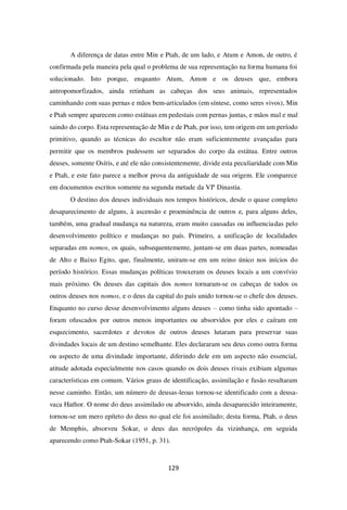 129
A diferença de datas entre Min e Ptah, de um lado, e Atum e Amon, de outro, é
confirmada pela maneira pela qual o problema de sua representação na forma humana foi
solucionado. Isto porque, enquanto Atum, Amon e os deuses que, embora
antropomorfizados, ainda retinham as cabeças dos seus animais, representados
caminhando com suas pernas e mãos bem-articulados (em síntese, como seres vivos), Min
e Ptah sempre aparecem como estátuas em pedestais com pernas juntas, e mãos mal e mal
saindo do corpo. Esta representação de Min e de Ptah, por isso, tem origem em um período
primitivo, quando as técnicas do escultor não eram suficientemente avançadas para
permitir que os membros pudessem ser separados do corpo da estátua. Entre outros
deuses, somente Osíris, e até ele não consistentemente, divide esta peculiaridade com Min
e Ptah, e este fato parece a melhor prova da antiguidade de sua origem. Ele comparece
em documentos escritos somente na segunda metade da VIª Dinastia.
O destino dos deuses individuais nos tempos históricos, desde o quase completo
desaparecimento de alguns, à ascensão e proeminência de outros e, para alguns deles,
também, uma gradual mudança na natureza, eram muito causadas ou influenciadas pelo
desenvolvimento político e mudanças no país. Primeiro, a unificação de localidades
separadas em nomos, os quais, subsequentemente, juntam-se em duas partes, nomeadas
de Alto e Baixo Egito, que, finalmente, uniram-se em um reino único nos inícios do
período histórico. Essas mudanças políticas trouxeram os deuses locais a um convívio
mais próximo. Os deuses das capitais dos nomos tornaram-se os cabeças de todos os
outros deuses nos nomos, e o deus da capital do país unido tornou-se o chefe dos deuses.
Enquanto no curso desse desenvolvimento alguns deuses – como tinha sido apontado –
foram ofuscados por outros menos importantes ou absorvidos por eles e caíram em
esquecimento, sacerdotes e devotos de outros deuses lutaram para preservar suas
divindades locais de um destino semelhante. Eles declararam seu deus como outra forma
ou aspecto de uma divindade importante, diferindo dele em um aspecto não essencial,
atitude adotada especialmente nos casos quando os dois deuses rivais exibiam algumas
características em comum. Vários graus de identificação, assimilação e fusão resultaram
nesse caminho. Então, um número de deusas-leoas tornou-se identificado com a deusa-
vaca Hathor. O nome do deus assimilado ou absorvido, ainda desaparecido inteiramente,
tornou-se um mero epíteto do deus no qual ele foi assimilado; desta forma, Ptah, o deus
de Memphis, absorveu Sokar, o deus das necrópoles da vizinhança, em seguida
aparecendo como Ptah-Sokar (1951, p. 31).
 