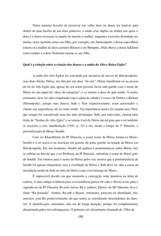 130
Outra maneira favorita de preservar um velho deus ou deusa era trazê-lo para
dentro de uma família de um deus poderoso, e então criar duplas ou tríades nas quais o
deus e a deusa tivessem os papéis de marido e mulher, enquanto a terceira divindade era
muitas vezes incluída como seu filho; por exemplo, em Antinoupolis a deusa-sapo Heket
tornou-se a mulher do deus-carneiro Khnum e em Memphis, Ptah obteve a deusa Sakhmet
como mulher e o deus Nefertum tornou-se seu filho.
Qual é a relação entre a criação dos deuses e a união do Alto e Baixo Egito?
A união dos dois Egitos foi concluída por iniciativa de um rei de Hierakonpolis,
cujo deus-falcão, Hórus, era tido por um deus “do céu”. Hórus manifestou-se na pessoa
do rei do Alto Egito que, apesar do seu nome pessoal, havia sido parido com o nome de
Hórus no seu papel de “deus da conquista”, e se tornou o deus do país unido. A união,
entretanto, deve ter sido completada com a ajuda de cidades e nomos de Ombos e Khmun
(Hermópolis), porque seus deuses, Seth e Thot respectivamente, eram autorizados a
clamar sua importância até no reino unido. Tal importância nunca foi negada para Thot,
que sempre foi considerado uma das altas divindades. Seth, por outro lado, clamou pelo
título de “Senhor do Alto Egito” e se tornou rival de Hórus em tal grau que o rei também
se associou a essa manifestação (1951, p. 32) e era, desde o tempo da 1ª Dinastia, a
personificação de Hórus-Setekh.
Com rei Khasekhemi da IIª Dinastia, o usual nome de Hórus tornou-se Hórus-
Setekh e o rei usava-o na inscrição em granito da porta grande no templo de Hórus em
Hierakonpolis. Em um momento, Setekh até ganhou a predominância sobre Hórus; isto
se refletiu no fato de que o rei Peribsen, da IIª Dinastia, substituiu o nome de Hórus pelo
de Setekh. Um retorno para o nome de Hórus pelos reis mostra que a predominância de
Setekh foi apenas temporária; mas a rivalidade de Hórus e Seth deve ter sido a causa da
introdução tardia de Seth no mito de Osíris como rival inimigo de Hórus.
É impossível decidir em que momento a concepção solar penetrou na ideia de
realeza. A mais antiga evidência para essa tendência parece ter sido o Horus-neme para o
segundo rei da IIª Dinastia, Ra-neb (talvez Rá é senhor), Djoser, da IIIª Dinastia, leva o
título “Rá dourado”. Ambos, Ra-neb e Djoser, entretanto, parecem ter identidade, eles
mesmos, com Rá preferivelmente, do que terem se considerado descendentes do deus-
sol. A identificação, entretanto, não era de longa duração, porque foi completamente
abandonada pelos reis subsequentes. O primeiro rei oficialmente chamado de “filho de
 