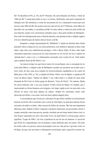 131
Rá” foi Quefrem (1951, p. 34), da IVª Dinastia. Da sexta Dinastia em frente, o título de
“filho de Rá” é usado para todos os reis e se tornou, finalmente, uma parte integrante da
titulação real. Ele introduziu o nome de nascimento do rei e claramente mostra que este
nasceu como filho de Rá. De acordo com um conto de reis da Vª Dinastia, eram filhos do
deus Rá e de sua mulher, a sacerdotisa de Rá. O conto reflete a vitória do culto de Rá sob
esta dinastia; muitos reis construíram santuários para o deus pelo modelo de Heliópolis.
Este culto foi enfraquecendo para o final da dinastia, mas permeou toda a religião egípcia
e levou à identificação de muitos deuses locais com Rá.
Enquanto a antiga representação de “Behdetite” é ainda um distinto deus-falcão
pairando sobre a cabeça do rei, em cenas posteriores, este atributo é aplicado ao deus solar
alado, cujas duas asas simbolizavam proteger o Alto e Baixo Egito. O deus solar alado
claramente representa a pessoa do rei como imanente no sol visível; ele leva o epíteto de
“grande deus”, como o rei, e é intimamente conectado com o nome do rei. Tudo indica
uma completa fusão de Rá, Hórus e rei.
Ao mesmo tempo em que houve meios de reconciliação com a concepção de rei
como deus Hórus, a religião solar de Heliópolis sucedeu em encontrar um acordo com o
novo culto; de fato, uma nova religião foi irresistivelmente espalhando-se do centro do
Delta para o Sul (1951, p. 34): a religião de Osíris. Osíris veio de Djedu, a capital do IX
nomo do Baixo Egito; “Senhor de Djedu” é seu velho título e a cidade foi mais tarde
chamada de Per-Usire (a forma grega de Busíris), “Casa de Osíris”. No entanto, Djedu
foi, provavelmente, não a sua casa original. O deus inicial de Djedu, foi Andjeti, que é
representado na forma humana com insígnias, um longo cajado-cetro em uma mão e um
chicote na outra, com duas plumas na cabeça. Andjeti foi, entretanto, muito cedo
absorvido por Osíris e seu nome virou um mero epíteto daquele deus.
A circunstância que favoreceu a absorção foi que Osíris também era inteiramente
humano na forma. Ele é mostrado com a coroa do Alto Egito, na qual duas plumas foram
anexadas em ambos os lados, sobre um par de chifres de carneiro. Mas há uma importante
diferença entre Andjeti e Osíris: enquanto o primeiro representa um governante, Osíris é
sempre mostrado como uma pessoa, parada, enrolada em um longo manto branco real, os
dois braços segurando um cetro. Seu nome Usire, do qual Osíris é a forma grega, parece
significar “Lugar do Olho”; ele tem a aparência de um de um ser humano e é provável
que Osíris foi, originalmente, um rei humano, sendo deificado após sua morte. Um mito
foi tecido sobre sua pessoa, menos preocupado com sua vida prévia e governo como rei
do Egito, do que com sua morte e subsequente ressurreição, após a qual ele se tornou um
 