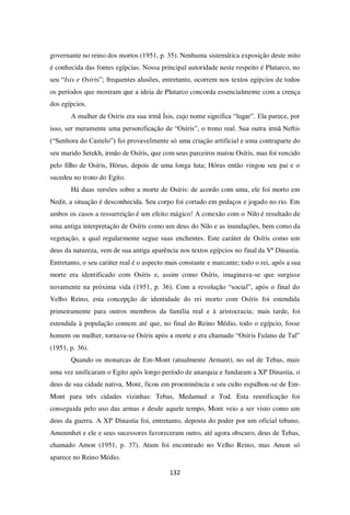 132
governante no reino dos mortos (1951, p. 35). Nenhuma sistemática exposição deste mito
é conhecida das fontes egípcias. Nossa principal autoridade neste respeito é Plutarco, no
seu “Isis e Osíris”; frequentes alusões, entretanto, ocorrem nos textos egípcios de todos
os períodos que mostram que a ideia de Plutarco concorda essencialmente com a crença
dos egípcios.
A mulher de Osíris era sua irmã Ísis, cujo nome significa “lugar”. Ela parece, por
isso, ser meramente uma personificação de “Osíris”, o trono real. Sua outra irmã Neftis
(“Senhora do Castelo”) foi provavelmente só uma criação artificial e uma contraparte do
seu marido Setekh, irmão de Osíris, que com seus parceiros matou Osíris, mas foi vencido
pelo filho de Osíris, Hórus, depois de uma longa luta; Hórus então vingou seu pai e o
sucedeu no trono do Egito.
Há duas versões sobre a morte de Osíris: de acordo com uma, ele foi morto em
Nedit, a situação é desconhecida. Seu corpo foi cortado em pedaços e jogado no rio. Em
ambos os casos a ressurreição é um efeito mágico! A conexão com o Nilo é resultado de
uma antiga interpretação de Osíris como um deus do Nilo e as inundações, bem como da
vegetação, a qual regularmente segue suas enchentes. Este caráter de Osíris como um
deus da natureza, vem de sua antiga aparência nos textos egípcios no final da Vª Dinastia.
Entretanto, o seu caráter real é o aspecto mais constante e marcante; todo o rei, após a sua
morte era identificado com Osíris e, assim como Osíris, imaginava-se que surgisse
novamente na próxima vida (1951, p. 36). Com a revolução “social”, após o final do
Velho Reino, esta concepção de identidade do rei morto com Osíris foi estendida
primeiramente para outros membros da família real e à aristocracia; mais tarde, foi
estendida à população comum até que, no final do Reino Médio, todo o egípcio, fosse
homem ou mulher, tornava-se Osíris após a morte e era chamado “Osíris Fulano de Tal”
(1951, p. 36).
Quando os monarcas de Em-Mont (atualmente Armant), no sul de Tebas, mais
uma vez unificaram o Egito após longo período de anarquia e fundaram a XIª Dinastia, o
deus de sua cidade nativa, Mont, ficou em proeminência e seu culto espalhou-se de Em-
Mont para três cidades vizinhas: Tebas, Medamud e Tod. Esta reunificação foi
conseguida pelo uso das armas e desde aquele tempo, Mont veio a ser visto como um
deus da guerra. A XIª Dinastia foi, entretanto, deposta do poder por um oficial tebano,
Amenmhet e ele e seus sucessores favoreceram outro, até agora obscuro, deus de Tebas,
chamado Amon (1951, p. 37). Atum foi encontrado no Velho Reino, mas Amon só
aparece no Reino Médio.
 