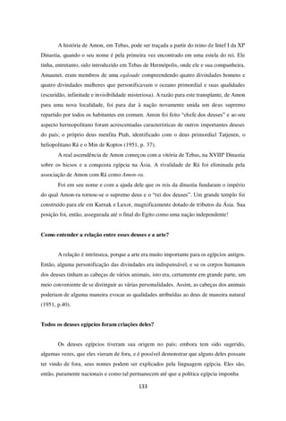 133
A história de Amon, em Tebas, pode ser traçada a partir do reino de Intef I da XIª
Dinastia, quando o seu nome é pela primeira vez encontrado em uma estela do rei. Ele
tinha, entretanto, sido introduzido em Tebas de Hermópolis, onde ele e sua companheira,
Amaunet, eram membros de uma ogdoade compreendendo quatro divindades homens e
quatro divindades mulheres que personificavam o oceano primordial e suas qualidades
(escuridão, infinitude e invisibilidade misteriosa). A razão para este transplante, de Amon
para uma nova localidade, foi para dar à nação novamente unida um deus supremo
repartido por todos os habitantes em comum. Amon foi feito “chefe dos deuses” e ao seu
aspecto hermopolitano foram acrescentadas características de outros importantes deuses
do país; o próprio deus menfita Ptah, identificado com o deus primordial Tatjenen, o
heliopolitano Rá e o Min de Koptos (1951, p. 37).
A real ascendência de Amon começou com a vitória de Tebas, na XVIIIª Dinastia
sobre os hicsos e a conquista egípcia na Ásia. A rivalidade de Rá foi eliminada pela
associação de Amon com Rá como Amon-ra.
Foi em seu nome e com a ajuda dele que os reis da dinastia fundaram o império
do qual Amon-ra tornou-se o supremo deus e o “rei dos deuses”. Um grande templo foi
construído para ele em Karnak e Luxor, magnificamente dotado de tributos da Ásia. Sua
posição foi, então, assegurada até o final do Egito como uma nação independente!
Como entender a relação entre esses deuses e a arte?
A relação é intrínseca, porque a arte era muito importante para os egípcios antigos.
Então, alguma personificação das divindades era indispensável, e se os corpos humanos
dos deuses tinham as cabeças de vários animais, isto era, certamente em grande parte, um
meio conveniente de se distinguir as várias personalidades. Assim, as cabeças dos animais
poderiam de alguma maneira evocar as qualidades atribuídas ao deus de maneira natural
(1951, p.40).
Todos os deuses egípcios foram criações deles?
Os deuses egípcios tiveram sua origem no país; embora tem sido sugerido,
algumas vezes, que eles vieram de fora, e é possível demonstrar que alguns deles possam
ter vindo de fora, seus nomes podem ser explicados pela linguagem egípcia. Eles são,
então, puramente nacionais e como tal permanecem até que a política egípcia imponha
 
