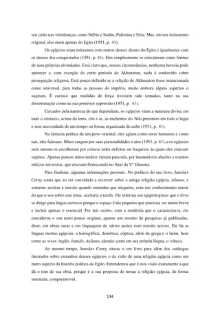 134
seu culto nas vizinhanças, como Núbia e Sudão, Palestina e Síria. Mas, em seu isolamento
original, eles eram apenas do Egito (1951, p. 41).
Os egípcios eram tolerantes com outros deuses dentro do Egito e igualmente com
os deuses dos conquistados (1951, p. 41). Eles simplesmente os consideram como formas
de suas próprias divindades. Está claro que, nessas circunstâncias, nenhuma heresia pode
aparecer e, com exceção do curto período de Akhenaton, nada é conhecido sobre
perseguição religiosa. Está pouco definido se a religião de Akhenaton fosse intencionada
como universal, para todas as pessoas do império, muito embora alguns aspectos o
sugiram. É curioso que medidas de força tivessem sido tomadas, tanto na sua
disseminação como na sua posterior supressão (1951, p. 41).
Cercados pela natureza de que dependiam, os egípcios viam a natureza divina em
todo o cósmico, acima da terra, céu e ar, as enchentes do Nilo presentes em todo o lugar
e sem necessidade de um tempo ou forma organizada de culto (1951, p. 41).
Na fantasia poética de um povo oriental, eles agiam como seres humanos e como
tais, eles falavam. Mitos surgem por suas personalidades e atos (1951, p. 41), e os egípcios
nem mesmo os escolheram por colocar neles defeitos ou fraquezas às quais eles estavam
sujeitos. Apenas poucos mitos tardios vieram para nós, por inumeráveis alusões e eventos
míticos em textos, que estavam florescendo no final da Vª Dinastia.
Para finalizar, algumas informações pessoais. No prefácio do seu livro, Jaroslav
Cerny conta que ao ser convidado a escrever sobre a antiga religião egípcia, relutou, e
somente aceitou a missão quando entendeu que ninguém, com um conhecimento maior
do que o seu sobre este tema, aceitaria a tarefa. Ele informa aos egiptologistas que o livro
se dirige para leigos curiosos porque o espaço é tão pequeno que precisou ser muito breve
e incluir apenas o essencial. Por tais razões, com a modéstia que o caracterizava, ele
considerou o seu texto pouco original, apenas um resumo de pesquisas já publicadas,
disse, em obras raras e em linguagens de vários países com restrito acesso. Ele lia as
línguas mortas egípcias: a hieroglífica, demótica, cóptica, além da grega e o latim, bem
como as vivas: inglês, francês, italiano, alemão como em sua própria língua, o tcheco.
Ao mesmo tempo, Jaroslav Cerny situou o seu livro para além dos catálogos
ilustrados sobre estranhos deuses egípcios e da visão de uma religião egípcia como um
mero aspecto da história política do Egito. Entendemos que é esta visão exatamente a que
dá o tom de sua obra, porque é a sua proposta de tornar a religião egípcia, de forma
inusitada, compreensível.
 