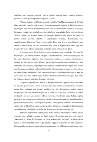 14
faraônico, esse contraste espacial evoca o próprio ideal de maat, a ordem cósmica,
garantido na terra por seu perpétuo vigilante, o faraó.
“Deuses Egípcios no Olimpo, segundo Heródoto”, de Maria Aparecida de Oliveira
Silva, o terceiro capítulo, onde a autora demonstra como os registros de Heródoto trazem
informações que causam estranhamento aos seus ouvintes/leitores quanto à associação
dos deuses egípcios aos dos helenos. Ao estabelecer uma relação direta entre os deuses,
Osíris e Dioniso, ou Apolo e Hórus, por exemplo, Heródoto não apenas lhe confere o
mesmo nome, associa atributos e significados culturais, desconsidera suas
especificidades. Conforme Silva, a associação direta que leva a simplificações que
retiram a historicidade de cada divindade para tratar a religiosidade como algo sem
contexto próprio, portanto sem qualquer relação com a cultura de um povo.
A segunda parte Ritos do Egito Antigo inicia-se com o capítulo “O Livro das
Respirações”, de Marcia Severina Vasques. A autora analisa o Livro das Respirações, um
dos textos funerários egípcios mais comumente utilizado no período ptolomaico e
romano, ao lado do Livro dos Mortos, que foi escrito em hierático, demótico e, mais
raramente, em hieróglifo, cujo objetivo era auxiliar o morto em sua viagem para a outra
vida. Vasques conclui que, embora o Egito tenha sido dominado, o seu povo pouco alterou
seu modo de vida tradicional e suas crenças religiosas, a religião popular egípcia pode ser
usado como base para a observação da não como uma “sobrevivência pagã”, mas como
um fenômeno de reorganização da cultura religiosa.
O segundo capítulo desta parte é “A Religião Funerária Egípcia Antiga: dos textos
aos destinos post mortem solar e osiríaco”, de Cintia Alfieri Gama-Rolland, no qual a
autora logo esclarece seu recorte temático em três documentos básicos para a
interpretação dos ritos funerários egípcios, a saber, os Textos das Pirâmides, os Textos
dos Caixões e o Livro dos Mortos ou Livro para sair à luz do dia. Gama-Rolland explica
que se tem um grande número de fontes escritas referentes ao contexto funerário egípcio
que dizem respeito tanto a cosmogonias quanto a confecção de amuletos, encantamentos
e guias para a vida após a morte. Assim, a autora afirma que a seleção da documentação
estudada atende a finalidade de análise do destino post mortem dos egípcios.
A terceira parte intitula-se Religião e Poder e traz ao leitor análises sobre a relação
existente entre religião e poder no Egito antigo. O capítulo que abre este tema é
“Akhenaton, a Cidade de Akhetaton e a Extinção Passageira do Além”, de Moacir Elias
Santos, o leitor entenderá como os governantes egípcios interferem nos ritos religiosos.
Santos conclui que a nova concepção religiosa imposta por Akhenaton, acabou por banir
 
