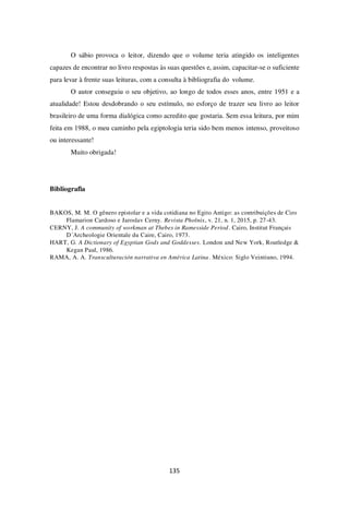 135
O sábio provoca o leitor, dizendo que o volume teria atingido os inteligentes
capazes de encontrar no livro respostas às suas questões e, assim, capacitar-se o suficiente
para levar à frente suas leituras, com a consulta à bibliografia do volume.
O autor conseguiu o seu objetivo, ao longo de todos esses anos, entre 1951 e a
atualidade! Estou desdobrando o seu estímulo, no esforço de trazer seu livro ao leitor
brasileiro de uma forma dialógica como acredito que gostaria. Sem essa leitura, por mim
feita em 1988, o meu caminho pela egiptologia teria sido bem menos intenso, proveitoso
ou interessante!
Muito obrigada!
Bibliografia
BAKOS, M. M. O gênero epistolar e a vida cotidiana no Egito Antigo: as contribuições de Ciro
Flamarion Cardoso e Jaroslav Cerny. Revista Phoînix, v. 21, n. 1, 2015, p. 27-43.
CERNY, J. A community of workman at Thebes in Ramesside Period. Cairo, Institut Français
D´Archeologie Orientale du Caire, Cairo, 1973.
HART, G. A Dictionary of Egyptian Gods and Goddesses. London and New York, Routledge &
Kegan Paul, 1986.
RAMA, A. A. Transculturación narrativa en América Latina. México: Siglo Veintiuno, 1994.
 