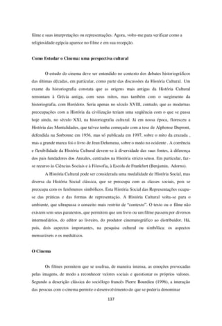 137
filme e suas interpretações ou representações. Agora, volto-me para verificar como a
religiosidade egípcia aparece no filme e em sua recepção.
Como Estudar o Cinema: uma perspectiva cultural
O estudo do cinema deve ser entendido no contexto dos debates historiográficos
das últimas décadas, em particular, como parte das discussões da História Cultural. Um
exame da historiografia constata que as origens mais antigas da História Cultural
remontam à Grécia antiga, com seus mitos, mas também com o surgimento da
historiografia, com Heródoto. Seria apenas no século XVIII, contudo, que as modernas
preocupações com a História da civilização teriam uma seqüência com o que se passa
hoje ainda, no século XXI, na historiografia cultural. Já em nossa época, floresceu a
História das Mentalidades, que talvez tenha começado com a tese de Alphonse Dupront,
defendida na Sorbonne em 1956, mas só publicada em 1997, sobre o mito da cruzada ,
mas a grande marca foi o livro de Jean Delumeau, sobre o medo no ocidente . A coerência
e flexibilidade da História Cultural devem-se à diversidade das suas fontes, à diferença
dos pais fundadores dos Annales, centrados na História stricto sensu. Em particular, faz-
se recurso às Ciências Sociais e à Filosofia, à Escola de Frankfurt (Benjamin, Adorno).
A História Cultural pode ser considerada uma modalidade de História Social, mas
diversa da História Social clássica, que se preocupa com as classes sociais, pois se
preocupa com os fenômenos simbólicos. Esta História Social das Representações ocupa-
se das práticas e das formas de representação. A História Cultural volta-se para o
ambiente, que ultrapassa o conceito mais restrito de “contexto”. O texto ou o filme não
existem sem seus paratextos, que permitem que um livro ou um filme passem por diversos
intermediários, do editor ao livreiro, do produtor cinematográfico ao distribuidor. Há,
pois, dois aspectos importantes, na pesquisa cultural ou simbólica: os aspectos
mensuráveis e os mediáticos.
O Cinema
Os filmes permitem que se usufrua, de maneira intensa, as emoções provocadas
pelas imagens, de modo a reconhecer valores sociais e questionar os próprios valores.
Segundo a descrição clássica do sociólogo francês Pierre Bourdieu (1996), a interação
das pessoas com o cinema permite o desenvolvimento do que se poderia denominar
 
