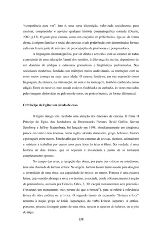 138
“competência para ver”, isto é, uma certa disposição, valorizada socialmente, para
analisar, compreender e apreciar qualquer história cinematográfica contada (Duarte,
2002, p.13). O gosto pelo cinema, como um conjunto de preferências, liga-se, de forma
direta, à origem familiar e social das pessoas e tais preferências por determinadas formas
culturais fazem parte do universo de preocupações de professores e pesquisadores.
A linguagem cinematográfica, por ser direta e sensorial, está ao alcance de todos
e prescinde de uma educação formal dos sentidos, à diferença da escrita, dependente de
um domínio de códigos e estruturas gramaticais e lingüísticas padronizadas. Nas
sociedades modernas, fundadas nos múltiplos meios audiovisuais, as interações com os
esses meios começa na mais tenra idade. O cinema funda-se, em sua expressão como
linguagem, da câmera, da iluminação, do som e da montagem, também conhecida como
edição. Entre os recursos mais usuais estão os flashbacks ou cutbacks, às vezes marcados
pelas imagens distorcidas ou pelo uso de cores, ou preto e branco, de forma diferencial.
O Príncipe do Egito: um estudo de caso
O Egito Antigo tem recebido uma atenção dos diretores de cinema. O filme O
Príncipe do Egito, dos fundadores da Dreamworks Pictures David Geffen, Steven
Spielberg e Jeffrey Katzenberg, foi lançado em 1998, simultaneamente em cinqüenta
países, em vinte e dois idiomas, como inglês, alemão, mandarim, grego, hebraico, francês
e português entre outros. Um desafio que levou centenas de artistas, técnicos, animadores
e músicos a trabalhar por quatro anos para levar às telas o filme. Na verdade, é uma
história de dois irmãos, que se separam e distanciam a ponto de se tornarem
completamente opostos.
No campo das artes, a recepção das obras, por parte dos críticos ou estudiosos,
tem sido chamada de fortuna crítica. Na origem, fortuna foi um termo usado para designar
a perenidade de uma obra, sua capacidade de resistir ao tempo. Fortuna é uma palavra
latina, cujo sentido abrange a sorte e o destino, associada, desde o Renascimento à noção
de permanência, acenada por Horácio, Odes, 3, 30: exegui monumentum aere perennius
(“executei um monumento mais perene do que o bronze”), para se referir à relevância
futura da obra poética ou artística. O segundo termo da expressão “fortuna crítica”
remonta à noção grega de krisis (separação), do verbo krinein (separar). A crítica,
portanto, procura distinguir partes de uma obra, separar o superior do inferior, ou o joio
do trigo.
 