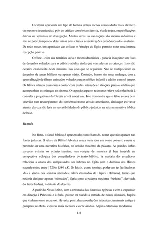 139
O cinema apresenta um tipo de fortuna crítica menos consolidado, mais efêmero
ou mesmo circunstancial, pois as críticas consubstanciam-se, via de regra, em publicações
diárias ou semanais de divulgação. Muitas vezes, as avaliações são mesmo anônimas e
não se pode, tampouco, determinar com clareza as motivações econômicas dos analistas.
De todo modo, um apanhado das críticas o Príncipe do Egito permite notar uma imensa
recepção positiva.
O filme - com sua temática séria e mesmo dramática - parecia inaugurar um filão
de desenhos voltados para o público adulto, ainda que sem afastar as crianças. Isso não
ocorreu exatamente desta maneira, nos anos que se seguiram. Não se multiplicaram os
desenhos de temas bíblicos ou apenas sérios. Contudo, houve sim uma mudança, com a
generalização de filmes animados voltados para o público infantil e adulto a um só tempo.
Os filmes infantis passaram a contar com piadas, situações e atrações para os adultos que
acompanham as crianças ao cinema. O segundo aspecto relevante refere-se à referência à
consulta a pregadores da Direita cristã americana. Isso demonstra que o filme estava bem
inserido num ressurgimento do conservadorismo cristão americano, ainda que estivesse
atento, claro, a não ferir as suscetibilidades do público judaico, na raiz na narrativa bíblica
de base.
Ramsés
No filme, o faraó bíblico é apresentado como Ramsés, nome que não aparece nas
fontes judaicas. O relato da Bíblia Hebraica nunca menciona um nome concreto e nem se
pretende ser uma narrativa histórica, no sentido moderno da palavra. As grandes linhas
parecem retratar os acontecimentos, mas sempre de maneira já bem inserida na
perspectiva teológica dos compiladores do texto bíblico. A maioria dos estudiosos
relaciona a estada dos antepassados dos hebreus no Egito com o domínio dos Hicsos
naquele reino, entre 1720 e 1580 a.C. Os hicsos, como semitas, poderiam ter facilitado as
idas e vindas dos semitas nômades, talvez chamados de Hapiru (Hebreus), termo que
poderia designar apenas “nômades”. Seria como a palavra moderna “beduíno”, derivada
do árabe badawi, habitante do deserto.
A partir do Novo Reino, com a retomada das dinastias egípcias e com a expansão
em direção à Palestina e à Síria, parece ter havido a entrada de novos nômades, hapiru
que vinham como escravos. Haveria, pois, duas populações hebraicas, uma mais antiga e
próspera, no Delta, e outras mais recentes e escravizadas. Alguns estudiosos modernos
 