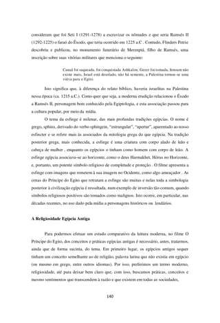 140
consideram que foi Seti I (1291-1278) a escravizar os nômades e que seria Ramsés II
(1292-1225) o faraó do Êxodo, que teria ocorrido em 1225 a.C . Contudo, Flinders Petrie
descobriu e publicou, no monumento funerário de Merenptá, filho de Ramsés, uma
inscrição sobre suas vitórias militares que menciona o seguinte:
Canaã foi saqueada, foi conquistada Ashkalon, Gezer foi tomada, Ienoam não
existe mais, Israel está desolado, não há semente, a Palestina tornou-se uma
viúva para o Egito.
Isto significa que, à diferença do relato bíblico, haveria israelitas na Palestina
nessa época (ca. 1215 a.C.). Como quer que seja, a moderna erudição relacionou o Êxodo
a Ramsés II, personagem bem conhecido pela Egiptologia, e esta associação passou para
a cultura popular, por meio da mídia.
O tema da esfinge é milenar, das mais profundas tradições egípcias. O nome é
grego, sphinx, derivado do verbo sphingein, “estrangular”, “apertar”, aparentado ao nosso
esfincter e se refere mais às associados da mitologia grega do que egípcia. Na tradição
posterior grega, mais conhecida, a esfinge é uma criatura com corpo alado de leão e
cabeça de mulher , enquanto os egípcios o tinham como homem com corpo de leão. A
esfinge egípcia associava-se ao horizonte, como o deus Harmakhet, Hórus no Horizonte,
e, portanto, um potente símbolo religioso de completude e proteção . O filme apresenta a
esfinge com imagens que remetem à sua imagem no Ocidente, como algo ameaçador . As
cenas do Príncipe do Egito que retratam a esfinge são muitas e nelas toda a simbologia
posterior à civilização egípcia é ressaltada, num exemplo de inversão tão comum, quando
símbolos religiosos positivos são tomados como malignos. Isto ocorre, em particular, nas
décadas recentes, no uso dado pela mídia a personagens históricos ou lendários.
A Religiosidade Egípcia Antiga
Para podermos efetuar um estudo comparativo da leitura moderna, no filme O
Príncipe do Egito, dos conceitos e práticas egípcias antigas é necessário, antes, tratarmos,
ainda que de forma sucinta, do tema. Em primeiro lugar, os egípcios antigos sequer
tinham um conceito semelhante ao de religião, palavra latina que não existia em egípcio
(ou mesmo em grego, entre outros idiomas). Por isso, preferimos um termo moderno,
religiosidade, até para deixar bem claro que, com isso, buscamos práticas, conceitos e
mesmo sentimentos que transcendem à razão e que existem em todas as sociedades,
 