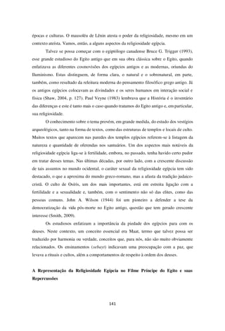141
épocas e culturas. O mausoléu de Lênin atesta o poder da religiosidade, mesmo em um
contexto ateísta. Vamos, então, a alguns aspectos da religiosidade egípcia.
Talvez se possa começar com o egiptólogo canadense Bruce G. Trigger (1993),
esse grande estudioso do Egito antigo que em sua obra clássica sobre o Egito, quando
enfatizava as diferentes cosmovisões dos egípcios antigos e as modernas, oriundas do
Iluminismo. Estas distinguem, de forma clara, o natural e o sobrenatural, em parte,
também, como resultado da releitura moderna do pensamento filosófico grego antigo. Já
os antigos egípcios colocavam as divindades e os seres humanos em interação social e
física (Shaw, 2004, p. 127). Paul Veyne (1983) lembrava que a História é o inventário
das diferenças e este é tanto mais o caso quando tratamos do Egito antigo e, em particular,
sua religiosidade.
O conhecimento sobre o tema provém, em grande medida, do estudo dos vestígios
arqueológicos, tanto na forma de textos, como das estruturas de templos e locais de culto.
Muitos textos que aparecem nas paredes dos templos egípcios referem-se à listagem da
natureza e quantidade de oferendas nos santuários. Um dos aspectos mais notáveis da
religiosidade egípcia liga-se à fertilidade, embora, no passado, tenha havido certo pudor
em tratar desses temas. Nas últimas décadas, por outro lado, com a crescente discussão
de tais assuntos no mundo ocidental, o caráter sexual da religiosidade egípcia tem sido
destacado, o que a aproxima do mundo greco-romano, mas a afasta da tradição judaico-
cristã. O culto de Osíris, um dos mais importantes, está em estreita ligação com a
fertilidade e a sexualidade e, também, com o sentimento não só das elites, como das
pessoas comuns. John A. Wilson (1944) foi um pioneiro a defender a tese da
democratização da vida pós-morte no Egito antigo, questão que tem gerado crescente
interesse (Smith, 2009).
Os estudiosos enfatizam a importância da piedade dos egípcios para com os
deuses. Neste contexto, um conceito essencial era Maat, termo que talvez possa ser
traduzido por harmonia ou verdade, conceitos que, para nós, não são muito obviamente
relacionados. Os ensinamentos (sebayt) indicavam uma preocupação com a paz, que
levava a rituais e cultos, além a comportamentos de respeito à ordem dos deuses.
A Representação da Religiosidade Egípcia no Filme Príncipe do Egito e suas
Repercussões
 