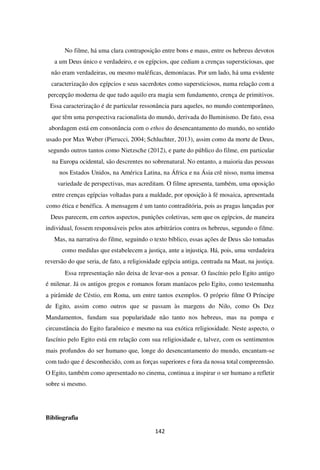 142
No filme, há uma clara contraposição entre bons e maus, entre os hebreus devotos
a um Deus único e verdadeiro, e os egípcios, que cediam a crenças supersticiosas, que
não eram verdadeiras, ou mesmo maléficas, demoníacas. Por um lado, há uma evidente
caracterização dos egípcios e seus sacerdotes como supersticiosos, numa relação com a
percepção moderna de que tudo aquilo era magia sem fundamento, crença de primitivos.
Essa caracterização é de particular ressonância para aqueles, no mundo contemporâneo,
que têm uma perspectiva racionalista do mundo, derivada do Iluminismo. De fato, essa
abordagem está em consonância com o ethos do desencantamento do mundo, no sentido
usado por Max Weber (Pierucci, 2004; Schluchter, 2013), assim como da morte de Deus,
segundo outros tantos como Nietzsche (2012), e parte do público do filme, em particular
na Europa ocidental, são descrentes no sobrenatural. No entanto, a maioria das pessoas
nos Estados Unidos, na América Latina, na África e na Ásia crê nisso, numa imensa
variedade de perspectivas, mas acreditam. O filme apresenta, também, uma oposição
entre crenças egípcias voltadas para a maldade, por oposição à fé mosaica, apresentada
como ética e benéfica. A mensagem é um tanto contraditória, pois as pragas lançadas por
Deus parecem, em certos aspectos, punições coletivas, sem que os egípcios, de maneira
individual, fossem responsáveis pelos atos arbitrários contra os hebreus, segundo o filme.
Mas, na narrativa do filme, seguindo o texto bíblico, essas ações de Deus são tomadas
como medidas que estabelecem a justiça, ante a injustiça. Há, pois, uma verdadeira
reversão do que seria, de fato, a religiosidade egípcia antiga, centrada na Maat, na justiça.
Essa representação não deixa de levar-nos a pensar. O fascínio pelo Egito antigo
é milenar. Já os antigos gregos e romanos foram maníacos pelo Egito, como testemunha
a pirâmide de Céstio, em Roma, um entre tantos exemplos. O próprio filme O Príncipe
de Egito, assim como outros que se passam às margens do Nilo, como Os Dez
Mandamentos, fundam sua popularidade não tanto nos hebreus, mas na pompa e
circunstância do Egito faraônico e mesmo na sua exótica religiosidade. Neste aspecto, o
fascínio pelo Egito está em relação com sua religiosidade e, talvez, com os sentimentos
mais profundos do ser humano que, longe do desencantamento do mundo, encantam-se
com tudo que é desconhecido, com as forças superiores e fora da nossa total compreensão.
O Egito, também como apresentado no cinema, continua a inspirar o ser humano a refletir
sobre si mesmo.
Bibliografia
 