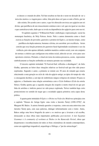 15
os deuses e o mundo do além. Tal fato resultou no fato de o oeste ter deixado de ser a
terra dos mortos e a viagem para o além, feita pelo deus-sol para se unir a Osíris, por ter
sido extinta. De acordo com o autor, o que foi oferecido em troca aos egípcios um rei
divino, que partilhava de um renascimento continuo com o sol, que era igual ao seu deus
e que centralizava tudo, dado que se revela na dependência dos egípcios para com seu rei.
O capítulo seguinte é “O Ritual do Poder: simbologia e representação social da
monarquia faraônica, de Nely Feitoza Arrais. Nele a autora demonstra como o faraó
exercia as funções de provedor, guerreiro e protetor do Egito e, ao mesmo tempo, como
partilhava da dupla natureza, humana e divina, era sacerdote por excelência. Arrais
conclui que essa função protetora do guerreiro faraó legitimidade socialmente o uso da
violência, pois não apenas defende, também mantém a ordem social, com um conjunto
de normas e critérios que configuram esta ordem social, além de ser um aviso para seus
opositores externos. Portanto, o ritual em torno da realeza procurava, assim, representar
simbolicamente as funções atribuídas ao monarca perante sua sociedade.
O terceiro capítulo intitulado “O Festival-Sed: reflexões e abordagens”, de Julio
Gralha, apresenta ao leitor duas situações relativas ao festival-sed que têm sido pouco
exploradas. Segundo o autor, a primeira se remete aos 30 anos de reinado que estaria
relacionada a uma geração ou ciclo de vida do egípcio antigo; ao ápice do tempo de vida
e consequente declínio; a um tipo de simbolismo mágico-religioso do número 30 para os
egípcios; e finalmente uma relação astronômica com o Ciclo Sothíaco (Ciclo da estrela
Sírius). Gralha aponta que a segunda situação diz respeito à morte ritual do rei que por
falta de artefatos e indícios parece ter sido pouco explorada. Talvez também haja certo
protecionismo no sentido de negar que a sociedade egípcia primitiva seria capaz desta
prática.
A quarta parte intitulada O Egito e o Divino na Visão dos Modernos principia com
o capítulo “Deuses do Antigo Egito: uma visita a Jaroslav Šerný (1898-1970)”, de
Margaret M. Bakos. A autora formula questões e respostas, como em uma entrevista com
Jaroslav Šerný para, com suas palavras, dialogar informalmente com o leitor. Antes,
Bakos redige uma breve biografia do autor e os motivos que a levaram a tal escolha,
destacando as duas obras mais importantes publicadas post-mortem: A late Egyptian
Grammar e A community of workmen at Thebes in the Ramesside Period, obras que
despertaram o reconhecimento de todos os bons orientalistas do mundo contemporâneo,
como um egiptólogo inigualável, arqueólogo e filólogo, o “pai da ostracologia”.
 
