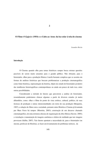 145
2
O Filme O Egípcio (1954) e o Culto ao Aton: da luz solar à tela do cinema
Leandro Hecko
Introdução
O Cinema quando olha para temas históricos sempre busca retratar questões
passíveis de serem muito atraentes para o grande público. Não obstante, para o
historiador, olhar para a produção fílmica é tarefa bastante complexa que se assenta em
formas de análises históricas que buscam problematizar a produção cinematográfica
como fonte histórica, representação da história, objeto de estudo do historiador já dentro
das tendências historiográficas contemporâneas ou ainda um pouco de tudo isso, entre
outras possibilidades.
Considerando a miríade de fatores que percorrem a análise do historiador,
resumidamente poderíamos elencar algumas a partir de diversos estudos já muito
difundidos, como: olhar o filme do ponto de vista estético, cultural, político, de suas
técnicas de produção e outras intencionalidades em torno de sua produção (Benjamin,
1987); a relação do filme com a sociedade, portanto entre História e Cinema já levantada
por Marc Ferro há tempos (Morettin, 2003); construção de um discurso chamado
cinematográfico, de uma estrutura clássica de organização da obra fílmica (Xavier, 2005);
a veiculação e manutenção de imagens canônicas e efeitos de realidade que tais imagens
provocam (Saliba, 2007). Tais fatores apontam a necessidade de, para o historiador (ou
mesmo, professor de História), se fazer um levantamento de problemas teóricos, da
 