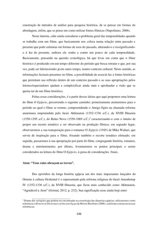 146
construção de métodos de análise para pesquisa histórica, de se pensar em formas de
abordagem, enfim, que se pense em como utilizar fontes fílmicas (Napolitano, 2006).
Neste ínterim, cabe ainda considerar o problema geral das temporalidades quando
se trabalha com um filme, que basicamente nos coloca numa relação entre passado e
presente que pode culminar em formas de usos do passado, alterando-o e ressignificando-
o à luz do presente, embora ele venha a conter um pouco de cada temporalidade.
Basicamente, pensando na questão cronológica, há que levar em conta que o filme
histórico é produzido em um tempo diferente do período que busca retratar e que, por sua
vez, pode ser lido/assistido já em outro tempo, noutro contexto cultural. Neste sentido, as
informações factuais presentes no filme, a possibilidade de associá-las a fontes históricas
que permitam sua reflexão dentro de um contexto passado e as suas apropriações pelos
leitores/espectadores ajudam a complexificar ainda mais e aprofundar a visão que se
queira ter de um filme histórico.
Feitas essas considerações, é a partir dessas ideias que aqui propomos uma leitura
do filme O Egípcio, percorrendo o seguinte caminho: primeiramente atentaremos para o
período ao qual o filme se remete, compreendendo o Antigo Egito na chamada reforma
amarniana empreendida pelo faraó Akhenaton (1352-1336 a.C.), da XVIII Dinastia
(1550-1295 a.C.), do Reino Novo (1550-1069 a.C.)1
caracterizando-o com o intuito de
propor um recorte temático a ser observado na produção fílmica; em segundo lugar,
observaremos a sua transposição para o romance O Egípcio (1945) de Mika Waltari, que
serviu de inspiração para o filme, frisando também o recorte temático efetuado; em
seguida, passaremos à sua apropriação por parte do filme, congregando história, romance,
drama e entretenimento; por último, levantaremos os pontos principais a serem
considerados na leitura do filme O Egípcio, à guisa de considerações finais.
Aton: “Teus raios abraçam as terras”.
Dos episódios da longa história egípcia um dos mais impactantes lançados do
Oriente à cultura Ocidental é o representado pela reforma religiosa do faraó Amenhotep
IV (1352-1336 a.C.), da XVIII Dinastia, que ficou mais conhecido como Akhenaton,
“Agradável a Aton” (Grimal, 2012, p. 232). Sua significação ecoa ainda hoje entre
1
Diante das variações que podem ser encontradas na cronologia das dinastias egípcias, utilizaremos como
referência o Historical Dictionary of Ancient Egypt de Morris Bierbrier (2008), conforme consta em nossas
referências.
 