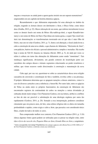 147
maçons e rosacruzes ou ainda junto a quem queira insistir em um suposto monoteísmo2
empreendido em um capítulo da história dinástica egípcia.
Resumidamente o que Akhenaton empreendeu foi uma alteração no âmbito da
religião, negando os demais deuses em detrimento a Aton, o Disco Solar, como único
deus (Gralha, 2012, p. 22). Houve alteração de seu nome, que embora inicialmente tivesse
como os demais faraós um nome de Hórus (Ka-nakht-qa-shuti, a seguir Kanakht-iten-
mery) e um nome de Hórus de Ouro (Tjes-khau-em-iunnu-qema, a seguir Tjes-renef-em-
iten) tais denominações se transformariam mostrando um rei que não é mais filho de
Osíris, mas um rei solar (Cardoso, 2011, p. 7). Junto a tal alteração, o faraó ainda levou a
cabo a construção de uma nova cidade, a que chamou de Akhetaton, “Horizonte de Aton”,
com palácios, bairros de oficiais e pessoal administrativo, templos e moradias. Ela recebe
hoje o nome de Tell El Amarna ou Amarna (David, 2003, p. 5), de onde por vezes se
refere à cultura em torno das alterações de Akhenaton como sendo “amarniana”. Tais
mudanças significaram, obviamente, um grande contexto de insatisfação junto aos
sacerdotes dos antigos deuses e demais segmentos relacionados ao poder econômico e
militar, que viram recursos sendo direcionados à construção e manutenção da nova
cidade.
Cabe aqui, por sua vez, questionar-se sobre as características dessa nova religião
causadora de conversão e constituição de fieis e também, revoltas sobre a sua presença.
O próprio Akhenaton determina que se apaguem menções a deuses anteriores, como é o
caso de diversos cartuchos com a referência a Amon-Rá. Por outro lado, entre os egípcios
de Tebas ou ainda entre os próprios funcionários da construção de Akhetaton são
encontrados registros da continuidade de cultos ou menções a outras divindades já
cultuadas desde muito tempo. Ciro Flamarion Cardoso, em sua leitura, atribui os conflitos
ao fato de não ser possível a substituição de uma ideologia orgânica por outra tão
rapidamente (Cardoso, 2011, p. 20). Somado a essa interpretação, podemos considerar
claramente que em poucos anos, de fato, uma cultura religiosa não se altera em tamanha
profundidade e rapidez, como exigia o culto a Aton, que passaria a ser considerado único
Deus, criador de tudo e de todos os seres.
Para compreender melhor esse contexto, Ciro Flamarion Cardoso (2011, p. 3-24)
elenca algumas fontes quem podem ser utilizadas para se pensar na religião solar, entre
elas o Livro da vaca do céu, Pequeno Hino ao Aton, Grande Hino ao Aton, a arquitetura
2
Sobre essa questão, ver o artigo “O politeísmo dos antigos egípcios sob o Reino Novo (1530-1069 a.C.)”
de Ciro Flamarion Cardoso, conforme consta nas referências.
 