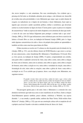 148
dos novos templos e a arte amarniana. Em suas considerações, fica evidente que a
presença do Sol entre as divindades adoradas já era antiga e, não obstante em Amon-Rá
já se tenha uma certa proximidade, é com Akhenaton que surge o que se pode chamar de
exagero, ou radicalismo ou o ímpeto de um homem, o faraó Akhenaton, fazer opor-se
àqueles que cercavam o poder sacerdotal, político, militar e econômico, que deveriam
centrar-se exclusivamente na figura do faraó. É neste ponto e para se pensar no conjunto
de características “onde se expressa de modo eloqüente a nova doutrina do deus que enche
o vazio do céu com sua beleza fulgurante para proteger e animar tudo o que criou”
(Araújo, 2000, p. 330-331) que utilizaremos como referência para este breve exercício de
leitura o Grande Hino ao Aton, na tradução de Emanuel Araújo (2000), pois é o lugar
onde algumas características do culto a Aton e do próprio deus podem ser apreendidas e
também servirão como uma base para leitura do filme.
O hino encontra-se escrito em 13 colunas no alto da parede oeste do túmulo de Ay
(Araújo, 2000, p. 331), um dos últimos faraós da XVIII Dinastia e que esteve a serviço
de seus antecessores, como Amenhotep III, Akhenaton e Tutankhamon. O Grande Hino
ao Aton possui, na tradução de Araújo (2000), 13 partes, compreendendo um exórdio,
uma parte sobre o esplendor universal de Aton, uma sobre a noite, outra sobre a relação
de Aton com os homens, outra com os animais, uma sobre as águas, outra sobre a criação
do homem, outra sobre a criação no ovo, outra sobre a variedade da criação, uma sobre a
fecundação do solo, outra sobre as estações, uma sobre a glória de Aton e uma sobre a
revelação ao rei. É no exórdio que já aparece Aton e sua relação com Akhenaton, nos
seguintes termos:
O grande vivente Aton está em festa, senhor de tudo o que o disco solar
envolve, senhor do céu, senhor da terra, senhor da morada de Aton em Akhet-
Aton, o rei do Alto e do Baixo Egito, que vive em Maat, senhor das Duas
Terras, Nefer-kheperu-Ra Ua-en-Ra, filho de Ra que vive em Maat, senhor
das coroas, Akh-en-Aton, grande em sua vida. (Araújo, 2000, p. 331-332)
Tal passagem aponta para o elo entre Aton e Akhenaton e a extensão dos seus
domínios territoriais que tudo toca com os raios manifestos do seu Disco. Junto a relação
Aton/Akhenaton aparece também, pouco adiante, referência a Nefertiti, sua esposa
dizendo: “...e sua amada, a grande rainha, senhora das Duas Terras, Nefer-neferu-Aton
Nefert-iti” (Araújo, 2000, p. 332), que em sua construção coloca sob os auspícios do sol
o próprio casal real, fixando o elo entre a unidade divina de Aton e do faraó.
 