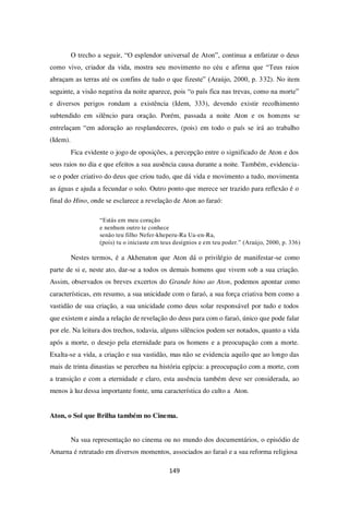 149
O trecho a seguir, “O esplendor universal de Aton”, continua a enfatizar o deus
como vivo, criador da vida, mostra seu movimento no céu e afirma que “Teus raios
abraçam as terras até os confins de tudo o que fizeste” (Araújo, 2000, p. 332). No item
seguinte, a visão negativa da noite aparece, pois “o país fica nas trevas, como na morte”
e diversos perigos rondam a existência (Idem, 333), devendo existir recolhimento
subtendido em silêncio para oração. Porém, passada a noite Aton e os homens se
entrelaçam “em adoração ao resplandeceres, (pois) em todo o país se irá ao trabalho
(Idem).
Fica evidente o jogo de oposições, a percepção entre o significado de Aton e dos
seus raios no dia e que efeitos a sua ausência causa durante a noite. Também, evidencia-
se o poder criativo do deus que criou tudo, que dá vida e movimento a tudo, movimenta
as águas e ajuda a fecundar o solo. Outro ponto que merece ser trazido para reflexão é o
final do Hino, onde se esclarece a revelação de Aton ao faraó:
“Estás em meu coração
e nenhum outro te conhece
senão teu filho Nefer-kheperu-Ra Ua-en-Ra,
(pois) tu o iniciaste em teus desígnios e em teu poder.” (Araújo, 2000, p. 336)
Nestes termos, é a Akhenaton que Aton dá o privilégio de manifestar-se como
parte de si e, neste ato, dar-se a todos os demais homens que vivem sob a sua criação.
Assim, observados os breves excertos do Grande hino ao Aton, podemos apontar como
características, em resumo, a sua unicidade com o faraó, a sua força criativa bem como a
vastidão de sua criação, a sua unicidade como deus solar responsável por tudo e todos
que existem e ainda a relação de revelação do deus para com o faraó, único que pode falar
por ele. Na leitura dos trechos, todavia, alguns silêncios podem ser notados, quanto a vida
após a morte, o desejo pela eternidade para os homens e a preocupação com a morte.
Exalta-se a vida, a criação e sua vastidão, mas não se evidencia aquilo que ao longo das
mais de trinta dinastias se percebeu na história egípcia: a preocupação com a morte, com
a transição e com a eternidade e claro, esta ausência também deve ser considerada, ao
menos à luz dessa importante fonte, uma característica do culto a Aton.
Aton, o Sol que Brilha também no Cinema.
Na sua representação no cinema ou no mundo dos documentários, o episódio de
Amarna é retratado em diversos momentos, associados ao faraó e a sua reforma religiosa
 