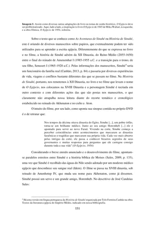 151
Imagem 1: Assim como diversas outras adaptações de livro ou temas de cunho histórico, O Egípcio deve
ser problematizado. Aqui, lado alado, a inspiração (o livro O Egípcio de 1945 de Mika Waltari, à esquerda;
e a obra fílmica, O Egípcio de 1954, à direita.
Sobre o texto que se conhece como As Aventuras de Sinuhé ou História de Sinuhé,
este é oriundo de diversos manuscritos sobre papiros, que eventualmente podem ter sido
utilizados para se aprender a escrita egípcia. Diferentemente do que se expressa no livro
e no filme, a história de Sinuhé advém da XII Dinastia, do Reino Médio (2055-1650)
entre o final do reinado de Amenemhat I (1985-1955 a.C. e a transição para o trono, de
seu filho, Senusert I (1965-1920 a.C.). Pelas informações dos manuscritos, Sinuhé4
seria
um funcionário da família real (Canhão, 2013, p. 84) e passaria por diversas experiências
de vida, viagens e conflitos bastante diferentes das que se passam no filme. Na História
de Sinuhé, portanto, nos remetemos à XII Dinastia, no livro e no filme que levam o nome
de O Egípcio, nos colocamos na XVIII Dinastia e a personagem Sinuhé é recriada em
outro contexto e com diferentes ações das que são postas nos manuscritos, o que
claramente não atrapalha nossa leitura diante do recorte temático e cronológico
estabelecido no reinado de Akhenaton e no culto a Aton.
O intuito do filme, por seu lado, como aponta sua sinopse contida no próprio DVD
é o de retratar que:
Nos tempos da décima oitava dinastia do Egito, Sinuhe [...], um pobre órfão,
torna-se um brilhante médico. Junto ao seu amigo Horemheb [...] ele é
apontado para servir ao novo Faraó. Vivendo na corte, Sinuhe começa a
perceber coincidências entre acontecimentos que marcaram as dinastias
faraônicas e tragédias que marcaram sua própria vida. Cada vez mais absorto
pelas intrigas da corte, ele passa a conhecer bizarros segredos de seus
governantes e muitas respostas para perguntas que ele carregou consigo
durante toda a sua vida” (O Egípcio, 1954)
Considerando o breve enredo anunciado e o desenvolvimento do filme, apontam-
se paralelos estreitos entre Sinuhé e a história bíblica de Moises (Sales, 2009, p. 133),
uma vez que Sinuhé é recolhido das águas do Nilo sendo adotado por um modesto médico
egípcio que desconhece seu sangue real (Idem). O filme se passa na XVIII dinastia, sob
reinado de Amenhotep IV, que muda seu nome para Akhenaton, como já dissemos.
Sinuhé possui um servo e um grande amigo, Horemheb. No descritivo de José Candeias
Sales:
4
Há uma versão em língua portuguesa da História de Sinuhé organizada por Telo Ferreira Canhão na obra
Textos da literatura egípcia do Império Médio, indicado em nossa bibliografia.
 