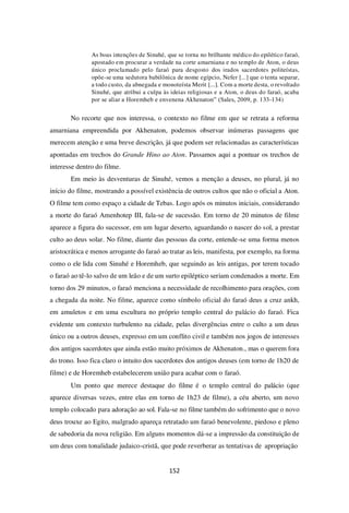 152
As boas intenções de Sinuhé, que se torna no brilhante médico do epilético faraó,
apostado em procurar a verdade na corte amarniana e no templo de Aton, o deus
único proclamado pelo faraó para desgosto dos irados sacerdotes politeístas,
opõe-se uma sedutora babilônica de nome egípcio, Nefer [...] que o tenta separar,
a todo custo, da abnegada e monoteísta Merit [...]. Com a morte desta, o revoltado
Sinuhé, que atribui a culpa às ideias religiosas e a Aton, o deus do faraó, acaba
por se aliar a Horemheb e envenena Akhenaton” (Sales, 2009, p. 133-134)
No recorte que nos interessa, o contexto no filme em que se retrata a reforma
amarniana empreendida por Akhenaton, podemos observar inúmeras passagens que
merecem atenção e uma breve descrição, já que podem ser relacionadas as características
apontadas em trechos do Grande Hino ao Aton. Passamos aqui a pontuar os trechos de
interesse dentro do filme.
Em meio às desventuras de Sinuhé, vemos a menção a deuses, no plural, já no
início do filme, mostrando a possível existência de outros cultos que não o oficial a Aton.
O filme tem como espaço a cidade de Tebas. Logo após os minutos iniciais, considerando
a morte do faraó Amenhotep III, fala-se de sucessão. Em torno de 20 minutos de filme
aparece a figura do sucessor, em um lugar deserto, aguardando o nascer do sol, a prestar
culto ao deus solar. No filme, diante das pessoas da corte, entende-se uma forma menos
aristocrática e menos arrogante do faraó ao tratar as leis, manifesta, por exemplo, na forma
como o ele lida com Sinuhé e Horemheb, que seguindo as leis antigas, por terem tocado
o faraó ao tê-lo salvo de um leão e de um surto epiléptico seriam condenados a morte. Em
torno dos 29 minutos, o faraó menciona a necessidade de recolhimento para orações, com
a chegada da noite. No filme, aparece como símbolo oficial do faraó deus a cruz ankh,
em amuletos e em uma escultura no próprio templo central do palácio do faraó. Fica
evidente um contexto turbulento na cidade, pelas divergências entre o culto a um deus
único ou a outros deuses, expresso em um conflito civil e também nos jogos de interesses
dos antigos sacerdotes que ainda estão muito próximos de Akhenaton., mas o querem fora
do trono. Isso fica claro o intuito dos sacerdotes dos antigos deuses (em torno de 1h20 de
filme) e de Horemheb estabelecerem união para acabar com o faraó.
Um ponto que merece destaque do filme é o templo central do palácio (que
aparece diversas vezes, entre elas em torno de 1h23 de filme), a céu aberto, um novo
templo colocado para adoração ao sol. Fala-se no filme também do sofrimento que o novo
deus trouxe ao Egito, malgrado apareça retratado um faraó benevolente, piedoso e pleno
de sabedoria da nova religião. Em alguns momentos dá-se a impressão da constituição de
um deus com tonalidade judaico-cristã, que pode reverberar as tentativas de apropriação
 