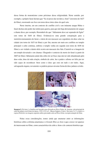 153
dessa forma de monoteísmo como próximas dessa religiosidade. Neste sentido, por
exemplo, o próprio faraó declara que “Eu só posso dar ouvidos a Aton” (em torno de 1h27
de filme), mostrando seu foco em torno desse único deus do qual saiu.
Neste ínterim, em um contexto de conflito civil e um iminente ataque Hitita o
faraó declara não poder dar ordem para guerra, para que não haja derramamento de sangue
e diante disso, por exemplo, Horemheb diz que “Akhenaton deve ser separado do Egito”
(em torno de 1h44 de filme). Evidencia-se uma grande conspiração para a
morte/envenenamento do faraó, o início de um massacre aos seguidores do deus solar na
cidade (em torno de 1h53 de filme) e por fim, mesmo em meio aos conflitos no templo
principal o culto continua, embora o templo venha em seguida (em torno de 1h58 de
filme) a ser violado e dentro dele ocorra um massacre dos fieis. Constrói-se a imagem de
um templo devastado e em chamas. Chegando o contexto da morte do faraó (a partir de
2h07 de filme) Akhenaton ainda fala sobre ele ser fraco mas não ter sido abandonado pelo
deus solar, deus de toda criação, símbolo de calor, luz e poder e afirma ser feliz por ter
sido capaz de reconhecer Aton como o deus que está em tudo e em todos. Aqui,
salvaguarda engano, novamente se poderia pensar em uma forma de deus judaico-cristão.
Imagem 2: No item 1 a família real fazendo uma oferenda ao Disco Solar, de Amarna, sala principal de
culto do palácio real (fonte de época, 1352-1333 a.C., Museu Egípcio, Cairo). Nos itens 2 e 3, o faraó e a
esposa Nefertiti e na imagem seguinte ambos prestando culto ao Disco Solar, na representação do filme.
Feitas essas considerações, temos ainda que enumerar entre as informações
históricas sobre a reforma amarniana e o Grande Hino ao Aton o que a nosso ver aparece
de interessante no filme, como característico do culto a Aton e do contexto histórico que
 
