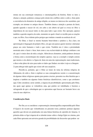 154
retrata em sua construção romanesca e cinematográfica da história. Entre os itens a
chamar a atenção, podemos começar pelo retrato dos conflitos entre o culto a Aton junto
a coexistência de elementos da antiga religião, ao menos no interesse dos sacerdotes, por
exemplo, em retomar os antigos deuses. Também chama a atenção a postura do faraó,
quando aguarda o nascer do sol, em culto a céu aberto tal qual se evoca no Hino a
importância do seu nascer todos os dias para tudo o que existe. Em oposição, aparece
também a questão negativa da noite, momento no qual o faraó se recolhe para as orações
e que, no Hino, fica evidente pelos perigos que rondam o mundo na ausência do sol.
No filme, o faraó se mostra bastante benevolente e piedoso e, fica claro, em
aproximação à linguagem do próprio Hino, em que este parece querer mostrar e derramar
graças aos seres humanos e tudo o que existe. Também nos é clara a proximidade
mostrada entre o faraó e Aton, bem como a sua exclusividade de diálogo cotidiano com
ele, que é o único deus de toda a criação. Além desses elementos, ainda podemos destacar
a forma como a reconstituição dos templos aparece, veja-se a exemplo o templo central,
que mostra o céu aberto e a figura de Aton em uma das representações mais tradicionais,
o disco solar pleno de raios para todos os lados que findam em mãos (veja-se a Imagem
2) para abraçar tudo aquilo que existe sob seus auspícios.
Percebe-se, portanto, que o filme ao tratar do tema da reforma religiosa de
Akhenaton, do culto a Aton e explorar as suas consequências sociais e a caracterização
de algumas ideias religiosas aponta para pontos cruciais, presentes na obra literária que o
inspirou e também em algumas fontes históricas identificáveis, como a que arrolamos
aqui. Cabe considerar, neste sentido, a riqueza de possibilidades apresentadas pelo filme,
das quais aqui apenas se vislumbrou uma, que podem ser trabalhadas e fazemos a
salvaguarda de que a abordagem que se apresentou aqui buscou ser bastante breve em
cima de seus objetivos.
Considerações finais
Por fim, ao se considerar a representação cinematográfica empreendida pelo filme
O Egípcio do recorte que vislumbramos no presente texto, podemos pontuar algumas
questões que devem ser ponderadas em uma leitura histórica do episódio de Amarna. A
primeira delas se liga à riqueza de se abordar temas sobre o Antigo Egito no cinema, pois
cada filme apresenta um universo grande de possibilidades de discussões que podem ser
 
