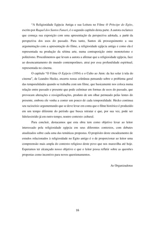 16
“A Religiosidade Egípcia Antiga e sua Leitura no Filme O Príncipe do Egito,
escrito por Raquel dos Santos Funari, é o segundo capítulo desta parte. A autora esclarece
que começa sua exposição com uma apresentação da perspectiva adotada, a partir da
perspectiva dos usos do passado. Para tanto, Santos dá prosseguimento a sua
argumentação com a apresentação do filme, a religiosidade egípcia antiga e como ela é
representada na produção da sétima arte, numa contraposição entre monoteísmo e
politeísmo. Procedimentos que levam a autora a afirmar que a religiosidade egípcia, face
ao desencantamento do mundo contemporâneo, atrai por essa profundidade espiritual,
representada no cinema.
O capítulo “O Filme O Egípcio (1954) e o Culto ao Aton: da luz solar à tela do
cinema”, de Leandro Hecko, encerra nossa coletânea pensando sobre o problema geral
das temporalidades quando se trabalha com um filme, que basicamente nos coloca numa
relação entre passado e presente que pode culminar em formas de usos do passado, que
provocam alterações e ressignificações, produto de um olhar permeado pelas lentes do
presente, embora ele venha a conter um pouco de cada temporalidade. Hecko continua
seu raciocínio argumentando que se deve levar em conta que o filme histórico é produzido
em um tempo diferente do período que busca retratar e que, por sua vez, pode ser
lido/assistido já em outro tempo, noutro contexto cultural.
Para concluir, destacamos que esta obra tem como objetivo levar ao leitor
interessado pela religiosidade egípcia em seus diferentes contextos, com debates
atualizados sobre cada uma das temáticas propostas. O propósito deste encadeamento de
estudos relacionados à religiosidade no Egito antigo é o de proporcionar ao leitor uma
compreensão mais ampla do contexto religioso deste povo que nos maravilha até hoje.
Esperamos ter alcançado nosso objetivo e que o leitor possa refletir sobre as questões
propostas como incentivo para novos questionamentos.
As Organizadoras
 