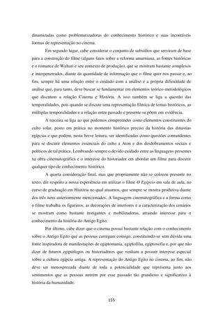 155
dinamizadas como problematizadoras do conhecimento histórico e suas incontáveis
formas de representação no cinema.
Em segundo lugar, cabe considerar o conjunto de subsídios que serviram de base
para a construção do filme (alguns fatos sobre a reforma amarniana, as fontes históricas
e o romance de Waltari e seu contexto de produção), que se mostram bastante complexos
e interpenetrados, diante da quantidade de informação que o filme quer nos passar e, ao
fim, sempre há uma relação entre o cuidado com a análise e a própria dificuldade de
análise que, para tanto, deve buscar se fundamentar em elementos teórico-metodológicos
que discutem a relação Cinema e História. A isso também se liga a questão das
temporalidades, pois quando se discute uma representação fílmica de temas históricos, as
múltiplas temporalidades e a relação entre passado e presente se põem em evidência.
A terceira se liga ao que podemos compreender como elementos constituintes do
culto solar, posto em prática no momento histórico preciso da história das dinastias
egípcias e que podem, nesta breve leitura, ser identificadas como questões contundentes
para se discutir elementos essenciais do culto a Aton e dos desdobramentos sociais e
políticos de tal prática. Lembrando sempre o devido cuidado entre as linguagens presentes
na obra cinematográfica e o interesse do historiador em abordar um filme para discutir
qualquer tipo de conhecimento histórico.
A quarta consideração final, mas que propriamente não se colocou presente no
texto, diz respeito a nossa experiência em utilizar o filme O Egípcio em sala de aula, no
curso de graduação em História no qual atuamos, que sempre se mostra produtiva diante
dos três itens anteriormente mencionados. A linguagem cinematográfica e a forma como
o filme trabalha os figurinos, as decorações de interiores e a caracterização dos cenários
se mostram como bastante instigantes e mobilizadoras, atraindo interesse para o
conhecimento da história do Antigo Egito.
Por último, cabe dizer que o cinema possui bastante relação com o conhecimento
sobre o Antigo Egito que as pessoas carregam consigo, constituindo-se sem dúvida uma
fonte inspiradora de manifestações de egiptomania, egiptofilia, egiptosofia e, por que não
dizer de futuros egiptólogos ou historiadores que venham a possuir interesse especial
sobre a cultura egípcia antiga. A representação do Antigo Egito no cinema, ao fim, não
deve ser menosprezada diante de toda a potencialidade que representa junto aos
sentimentos que as pessoas nutrem por esse passado tão grandioso e significativo à
história da humanidade.
 