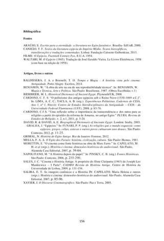 156
Bibliográfica:
Fontes
ARAÚJO, E. Escrito para a eternidade: a literatura no Egito faraônico. Brasília- EdUnB, 2000.
CANHÃO, T. F. Textos da literatura egípcia do Império Médio. Textos hieroglíficos,
transliterações e traduções comentadas. Lisboa: Fundação Calouste Gulbenkian, 2013.
FILME: O Egípcio, Twentieh Century Fox, E.U.A, 1954.
WALTARI, M. O Egípcio (1945). Tradução de José Geraldo Vieira. Le Livros Eletrônicos, 1958
(com base na edição de 1958).
Artigos, livros e outros
BALDISSERA, J. A. e Bruinelli, T. O. Tempo e Magia - A história vista pelo cinema:
Antiguidade. Porto Alegre: Escritos, 2014.
BENJAMIN, W. “A obra de arte na era de sua reprodutibilidade técnica”. In: BENJAMIN, W.
Magia e Técnica, Arte e Política. São Paulo: Brasiliense, 1987. (Obras Escolhidas v.1)
BIERBRIER, M. L. Historical Dictionary of Ancient Egypt. Plymouth/UK, 2008.
CARDOSO, C. F. S. “O politeísmo dos antigos egípcios sob o Reino Novo (1530-1069 a.C.)”.
In: LIMA, A. C. C.; TACLA, A. B. (org.). Experiências Politeístas. Cadernos do CEIA,
Ano 1, nº 1, Niterói: Centro de Estudos Interdisciplinares da Antiguidade – CEIA - da
Universidade Federal Fluminense (UFF), 2008. p. 63-76.
CARDOSO, C.F.S. “Uma reflexão sobre a importância da transcendência e dos mitos para as
religiões a partir do episódio da reforma de Amarna, no antigo Egito.” PLURA, Revista de
Estudos de Religião, v. 2, n.1, 2011, p. 3-24.
DAVID, R. & DAVID, A. E. Biographical Dictionary of Anciente Egypt. London: Seaby, 2003.
GRALHA, J. “Egípcios.” In: FUNARI, P. P. (org.) As religiões que o mundo esqueceu: como
egípcios, gregos, celtas, astecas e outros povos cultuavam seus deuses. São Paulo:
Contexto, 2012, p. 11-25.
GRIMAL, N. História do Egito Antigo. Rio de Janeiro: Forense, 2012.
MELLA, F. A. A. O Egito dos Faraós: história, civilização, cultura. São Paulo: Hemus, 1981.
MORETTIN, E. “O cinema como fonte histórica na obra de Marc Ferro.” In: CAPELATO, M.
H. et al (orgs.). História e cinema: dimensões históricas do audiovisual. São Paulo,
Alameda Casa Editorial, 2007, p. 39-64.
NAPOLITANO, M. “A História depois do papel.” In: PINSKY, C. B. (org.) Fontes Históricas.
São Paulo: Contexto, 2006, p. 235-290.
SALES, J. C. “Cinema e História Antiga: A propósito do filme Cleópatra (1963) de Joseph Leo
Mankiewicz – I Parte”. CADMO Revista de História Antiga. Centro de História da
Universidade de Lisboa, 2009, p. 131-154.
SALIBA, E. T. As imagens canônicas e a História IN: CAPELATO, Maria Helena e outros
(orgs.). História e cinema: dimensões históricas do audiovisual. São Paulo, Alameda Casa
Editorial, 2007, p. 85-96.
XAVIER, I. O Discurso Cinematográfico. São Paulo: Paz e Terra, 2005.
 