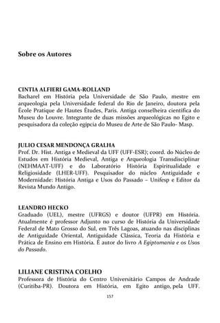 157
Sobre os Autores
CINTIA ALFIERI GAMA-ROLLAND
Bacharel em História pela Universidade de São Paulo, mestre em
arqueologia pela Universidade federal do Rio de Janeiro, doutora pela
École Pratique de Hautes Études, Paris. Antiga conselheira científica do
Museu do Louvre. Integrante de duas missões arqueológicas no Egito e
pesquisadora da coleção egípcia do Museu de Arte de São Paulo- Masp.
JULIO CESAR MENDONÇA GRALHA
Prof. Dr. Hist. Antiga e Medieval da UFF (UFF-ESR); coord. do Núcleo de
Estudos em História Medieval, Antiga e Arqueologia Transdisciplinar
(NEHMAAT-UFF) e do Laboratório História Espiritualidade e
Religiosidade (LHER-UFF). Pesquisador do núcleo Antiguidade e
Modernidade: História Antiga e Usos do Passado – Unifesp e Editor da
Revista Mundo Antigo.
LEANDRO HECKO
Graduado (UEL), mestre (UFRGS) e doutor (UFPR) em História.
Atualmente é professor Adjunto no curso de História da Universidade
Federal de Mato Grosso do Sul, em Três Lagoas, atuando nas disciplinas
de Antiguidade Oriental, Antiguidade Clássica, Teoria da História e
Prática de Ensino em História. É autor do livro A Egiptomania e os Usos
do Passado.
LILIANE CRISTINA COELHO
Professora de História do Centro Universitário Campos de Andrade
(Curitiba-PR). Doutora em História, em Egito antigo, pela UFF.
 