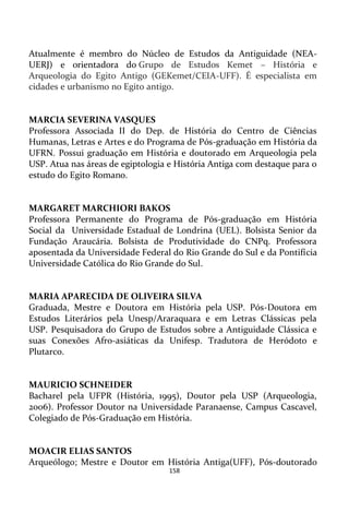 158
Atualmente é membro do Núcleo de Estudos da Antiguidade (NEA-
UERJ) e orientadora do Grupo de Estudos Kemet – História e
Arqueologia do Egito Antigo (GEKemet/CEIA-UFF). É especialista em
cidades e urbanismo no Egito antigo.
MARCIA SEVERINA VASQUES
Professora Associada II do Dep. de História do Centro de Ciências
Humanas, Letras e Artes e do Programa de Pós-graduação em História da
UFRN. Possui graduação em História e doutorado em Arqueologia pela
USP. Atua nas áreas de egiptologia e História Antiga com destaque para o
estudo do Egito Romano.
MARGARET MARCHIORI BAKOS
Professora Permanente do Programa de Pós-graduação em História
Social da Universidade Estadual de Londrina (UEL). Bolsista Senior da
Fundação Araucária. Bolsista de Produtividade do CNPq. Professora
aposentada da Universidade Federal do Rio Grande do Sul e da Pontifícia
Universidade Católica do Rio Grande do Sul.
MARIA APARECIDA DE OLIVEIRA SILVA
Graduada, Mestre e Doutora em História pela USP. Pós-Doutora em
Estudos Literários pela Unesp/Araraquara e em Letras Clássicas pela
USP. Pesquisadora do Grupo de Estudos sobre a Antiguidade Clássica e
suas Conexões Afro-asiáticas da Unifesp. Tradutora de Heródoto e
Plutarco.
MAURICIO SCHNEIDER
Bacharel pela UFPR (História, 1995), Doutor pela USP (Arqueologia,
2006). Professor Doutor na Universidade Paranaense, Campus Cascavel,
Colegiado de Pós-Graduação em História.
MOACIR ELIAS SANTOS
Arqueólogo; Mestre e Doutor em História Antiga(UFF), Pós-doutorado
 