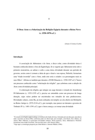 18
1
O Deus Aton e a Solarização da Religião Egípcia durante o Reino Novo
(c. 1550-1070 a.C.)
Liliane Cristina Coelho
Introdução
A associação de Akhenaton e do Aton, o disco colar, como divindade única é
bastante conhecida dentro e fora da Egiptologia. Já se sugeriu que Akhenaton teria sido o
primeiro monoteísta, ao adotar o culto a uma única divindade durante seu período de
governo, assim como é comum a ideia de que o faraó e sua esposa, Nefertiti, formariam
uma “tríade invertida” com o Aton, onde este seria o criador e as personagens reais os
seus filhos1
. Afirma-se também que durante a XVIII Dinastia (c. 1550-1307 a.C.)2
houve
um processo conhecido como “solarização da religião”, que culminou com a adoção do
Aton como divindade principal.
A solarização da religião, que atingiu seu auge durante o reinado de Amenhotep
IV/Akhenaton (c. 1353-1335 a.C.), precisa ser entendida como um processo de longa
duração, cujas raízes podem ser encontradas nos reinados de seus predecessores.
Divindades solares, como Ra, já eram cultuadas em templos ao céu aberto em Heliópolis
no Reino Antigo (c. 2575-2134 a.C.), por exemplo, mas parece ser durante o governo de
Tothmés IV (c. 1401-1391 a.C.) que o Aton começa a se tornar uma divindade
1
É comum, na religião egípcia antiga, a existência de tríades divinas, formadas por um deus pai, uma deusa
mãe e um deus ou deusa filho, conforme pode ser observado, por exemplo, com Osiris, Ísis e Hórus, ou
Amon, Mut e Khonsu, as principais divindades tebanas. Desta maneira, Aton, Akhenaton e Nefertiti
formariam uma tríade invertida, com um deus pais e dois deuses filhos.
2
Sigo aqui a cronologia proposta por John Baines e Jaromir Málek (1996).
 